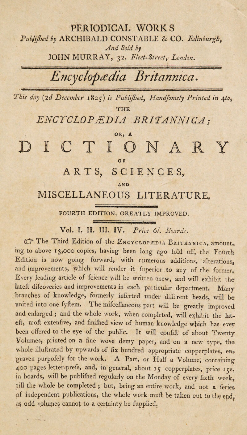 Pubjiftjed by ARCHIBALD CONSTABLE & CO. Edinburgh, And Sold by JOHN MURRAY, 32. Fleet-Street, London. ■■'r^^«^q>arwmtrtTfi ipi ■min——■y■—imumm* Encyclopedia Britanmca. ———————————— ——wamammKmmmmmmmammmm — im.ii —a—mb—wwaata - ■ i tm —H—■—imhbbm This day (2d December 1805) is Publijhedy Handfomely Printed in 4to^ THE ENCYCLOPEDIA BRITANNIC4; D I C T fo NARY O F ARTS, SCIENCES, AND MISCELLANEOUS LITERATURE, FOURTH EDITION, GREATLY IMPROVED. Vol. I. II. III. IV. Price 61. Boards, Cdr The Third Edition of the Encyclopedia Britannica, amounts ing to above 13,000 copies, having been long ago fold off, the Fourth Edition is now going forward, with numerous additions, alterations, and improvements, which will render it fuperior to any of the former. Every leading article of fcience will be written anew, and will exhibit the lateft difcoveries and improvements in each particular department. Many branches of knowledge, formerly inferted under different heads, will be united into one fyftem. The mifcellaneous part will be greatly improved and enlarged ; and the whole work, when completed, will exhibit the lat¬ eft, moft extenfive, and timfhed view of human knowledge wjiich has ever been offered to the eye of the public. It will cpnfift of about Twenty Volumes, printed on a fine wove demy paper, and on a new type, the whole illuftrated by upwards of fix hundred appropriate copperplates, en¬ graven purpofely for the work. A Part, or Half a Volume, containing 400 pages letter-prefs, and, in general, about 15 copperplates, price 13s. in boards, will be publilhed regularly on the Monday of every fixth week, till the whole be completed ; but, being an entire work, and not a feries of independent publications, the whole work muft be taken out to the end,, as odd vpluipcs cannoj; to a certainty be fupplied.