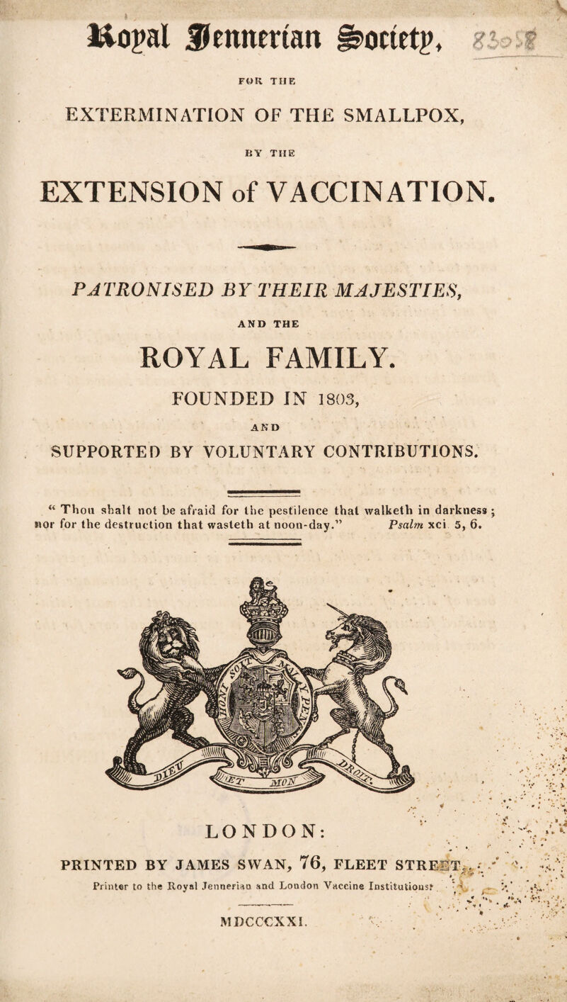 l&opal ffennertan §3>octet|>, r ~ % FOR THE EXTERMINATION OF THE SMALLPOX, BY THE EXTENSION of VACCINATION. PATRONISED BY THEIR MAJESTIES, AND THE ROYAL FAMILY. FOUNDED IN 1803, AND SUPPORTED BY VOLUNTARY CONTRIBUTIONS. “ Thou shalt not be afraid for the pestilence that walketh in darkness; nor for the destruction that wasteth at noon-day.” Psalm xci 5, 6. LONDON: ♦ *A \ »' v * ' * ** * PRINTED BY JAMES SWAN, 76, FLEET STREET,.. *; / *>. Printer to the Royal Jenneriao and Loudon Vaccine Institutions? Y . >/ MDCCCXXI.