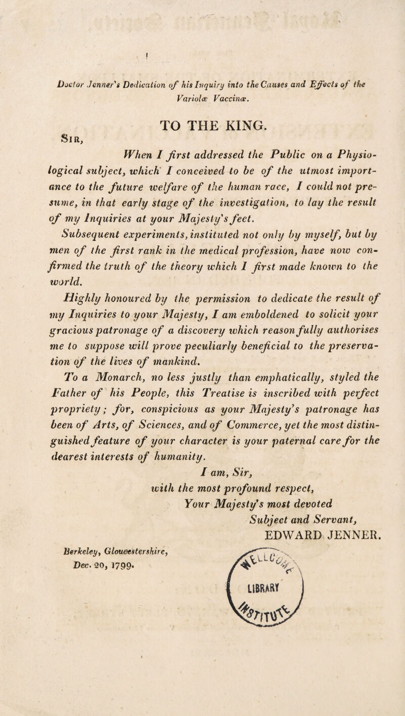 Doctor Jcnmr's Dedication of his Inquiry into the Causes and Effects of the Variola; Vaccina. TO THE KING. Sir, When I first addressed the Public on a Physio¬ logical subject, which I conceived to be of the utmost import¬ ance to the future welfare of the human race, I could not pre¬ sume, in that early stage of the investigation, to lay the result my Inquiries at your Majesty's feet. Subsequent experiments, instituted not only by myself, but by men of the first rank in the medical profession, have now con¬ firmed the truth of the theory which 1 first made known to the world. Highly honoured by the permission to dedicate the result of my Inquiries to your Majesty, I am emboldened to solicit your gracious patronage of a discovery which reason fully authorises me to suppose will prove peculiarly beneficial to the preserva¬ tion of the lives of mankind. To a Monarch, no less justly than emphatically, styled the Father of his People, this Treatise is inscribed with perfect propriety; for, conspicious as your Majesty’s patronage has been of Arts, of Sciences, and of Commerce, yet the most distin¬ guished feature of your character is your paternal care for the dearest interests of humanity. / am, Sir, with the most profound respect, Your Majesty’s most devoted Subject and Servant, Berkeley, Gloucestershire, Dec. 20, 1790. EDWARD JENNER, * V\ 11BRAM