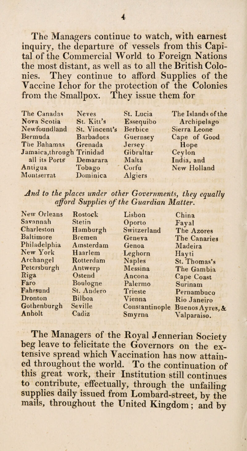 The Managers continue to watch, with earnest inquiry, the departure of vessels from this Capi¬ tal of the Commercial World to Foreign Nations the most distant, as well as to all the British Colo¬ nies. They continue to afford Supplies of the Vaccine Ichor for the protection of the Colonies from the Smallpox. They issue them for The Canadas Neves St. Lucia Nova Scotia St. Kitt’s Essequibo Newfoundland St. Vincent’s Berbice Bermuda Barbadoes Guernsey The Bahamas Grenada Jersey Jamaica,through Trinidad Gibraltar all its Ports Demarara Malta Antigua Tobago Corfu Montserrat Dominica Algiers The Islands of the Archipelago Sierra Leone Cape of Good Hope Ceylon India, and New Holland And to the places under other Governments, they equally afford Supplies of the Guardian Matter. New Orleans Savannah Charleston Baltimore Philadelphia New York Archangel Petersburgh Riga Faro Fahrsund Dronton Gothenburgh Anholt Rostock Stetin Hamburgh Bremen Amsterdam Haarlem Rotterdam Antwerp Ostend Boulogne St. Andero Bilboa Seville Cadiz Lisbon Oporto Switzerland Geneva Genoa Leghorn Naples Messina Ancona Palermo Trieste Vienna Constantinople Smyrna China Fayal The Azores The Canaries Madeira Hay ti St. Thomas’s The Gambia Cape Coast Surinam Pernambuco Rio Janeiro Buenos Ayres, Valparaiso. & The Managers of the Royal Jennerian Society beg leave to felicitate the Governors on the ex¬ tensive spread which Vaccination has now attain¬ ed throughout the world. To the continuation of this great work, their Institution still continues to contribute, effectually, through the unfailing supplies daily issued from Lombard-street, by the mails, throughout the United Kingdom; and by