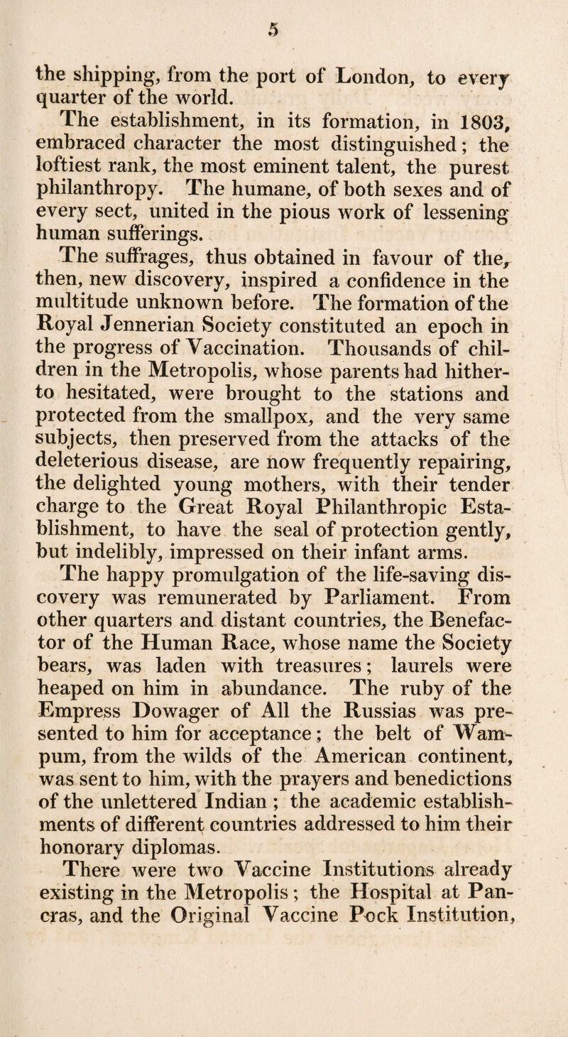 the shipping, from the port of London, to every quarter of the world. The establishment, in its formation, in 1803, embraced character the most distinguished; the loftiest rank, the most eminent talent, the purest philanthropy. The humane, of both sexes and of every sect, united in the pious work of lessening human sufferings. The suffrages, thus obtained in favour of the, then, new discovery, inspired a confidence in the multitude unknown before. The formation of the Royal Jennerian Society constituted an epoch in the progress of Vaccination. Thousands of chil¬ dren in the Metropolis, whose parents had hither¬ to hesitated, were brought to the stations and protected from the smallpox, and the very same subjects, then preserved from the attacks of the deleterious disease, are now frequently repairing, the delighted young mothers, with their tender charge to the Great Royal Philanthropic Esta¬ blishment, to have the seal of protection gently, but indelibly, impressed on their infant arms. The happy promulgation of the life-saving dis¬ covery was remunerated by Parliament. From other quarters and distant countries, the Benefac¬ tor of the Human Race, whose name the Society bears, was laden with treasures; laurels were heaped on him in abundance. The ruby of the Empress Dowager of All the Russias was pre¬ sented to him for acceptance; the belt of Wam¬ pum, from the wilds of the American continent, was sent to him, with the prayers and benedictions of the unlettered Indian ; the academic establish¬ ments of different countries addressed to him their honorary diplomas. There were two Vaccine Institutions already existing in the Metropolis; the Hospital at Pan- eras, and the Original Vaccine Pock Institution,