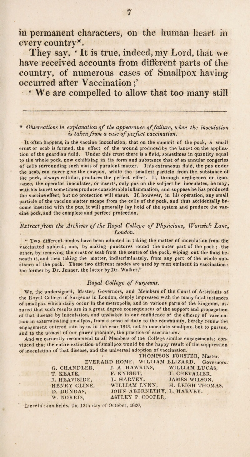 in permanent characters,, on the human heart in every country*. They say, ‘ It is true, indeed, my Lord, that we have received accounts from different parts of the country, of numerous cases of Smallpox having occurred after Vaccination ‘ We are compelled to allow that too many still * Observations in explanation of the appearance of failurey token the inoculation is taken from a case of perfect vaccination. It often happens, in the vaccine inoculation, that on the summit of the pock, a small crust or scab is formed, the effect of the wound produced by the lancet on the applica¬ tion of the guardian fluid. Under this crust there is a fluid, sometimes in quantity equal to the whole pock, now exhibiting in its form and substance that of an annular congeries of cells surrounding such mass of purulent matter. This extraneous fluid, the pus under the scab, can never give the cowpox, while the smallest particle from the substance of the pock, always cellular, produces the perfect effect. If, through negligence or igno¬ rance, the operator inoculates, or inserts, only pus on the subject he inoculates, he may, with his lancet sometimes produce considerable inflammation, and suppose he has produced the vaccine effect, but no protection will ensue. If, however, in his operation, any small particle of the vaccine matter escape from the cells of the pock, and thus accidentally be¬ come inserted with the pus, it will generally lay hold of the system and produce the vac¬ cine pock, and the complete and perfect protection. Extract from the Archives of the Royal College of Physicians, Warwick Lanet London. “ Two different modes have been adopted in taking the matter of inoculation from the vaccinated subject; one, by making punctures round the outer part of the pock ; the other, by removing the crust or scab from the centre of the pock, wiping out the fluid be¬ neath it, and then taking the matter, indiscriminately, from any part of the whole sub¬ stance of the pock. These two different modes are used by men eminent in vaccination: the former by Dr. Jenner, the latter by Dr. Walker.” Royal College of Surgeons. We, the undersigned, Master, Governors, and Members of the Court of Assistants of the Royal College of Surgeons in London, deeply impressed with the many fatal instances of smallpox which daily occur in the metropolis, and in various parts of the kingdom, as¬ sured that such results are in a great degree consequences of the support and propagation of that disease by inoculation, and unshaken in our confidence of the efficacy of vaccina¬ tion in exterminating smallpox, from a sense of duty to the community, hereby renew tlm engagement entered into by us in the year 1813, not to inoculate smallpox, but to pursue, aud to the utmost of our power promote, the practice of vaccination. And we earnestly recommend to all Members of the College similar engagements; con¬ vinced that the entire extinction of smallpox would be the happy result of the suppression of inoculation of that disease, and the universal adoption of vaccination. ' THOMPSON FORSTER, Master. EVERARD HOME, WILLIAM BLIZARD, Governors, G. CHANDLER, T. KEATE, J. HEAVISIDE, HENRY CLINE, D. DUNDAS, W, NORRIS, J. A. HAWKINS, F. KNIGHT, L. HARVEY, WILLIAM LYNN, WILLIAM LUCAS, T. CHEVALIER, JAMES WILSON, H. LEIGH THOMAS, JOHN ABERNETHY, L. HARVEY. ASTLEY P- COOPER, L’.Rceln's-inn-fields, the 13th day of October, 1820,