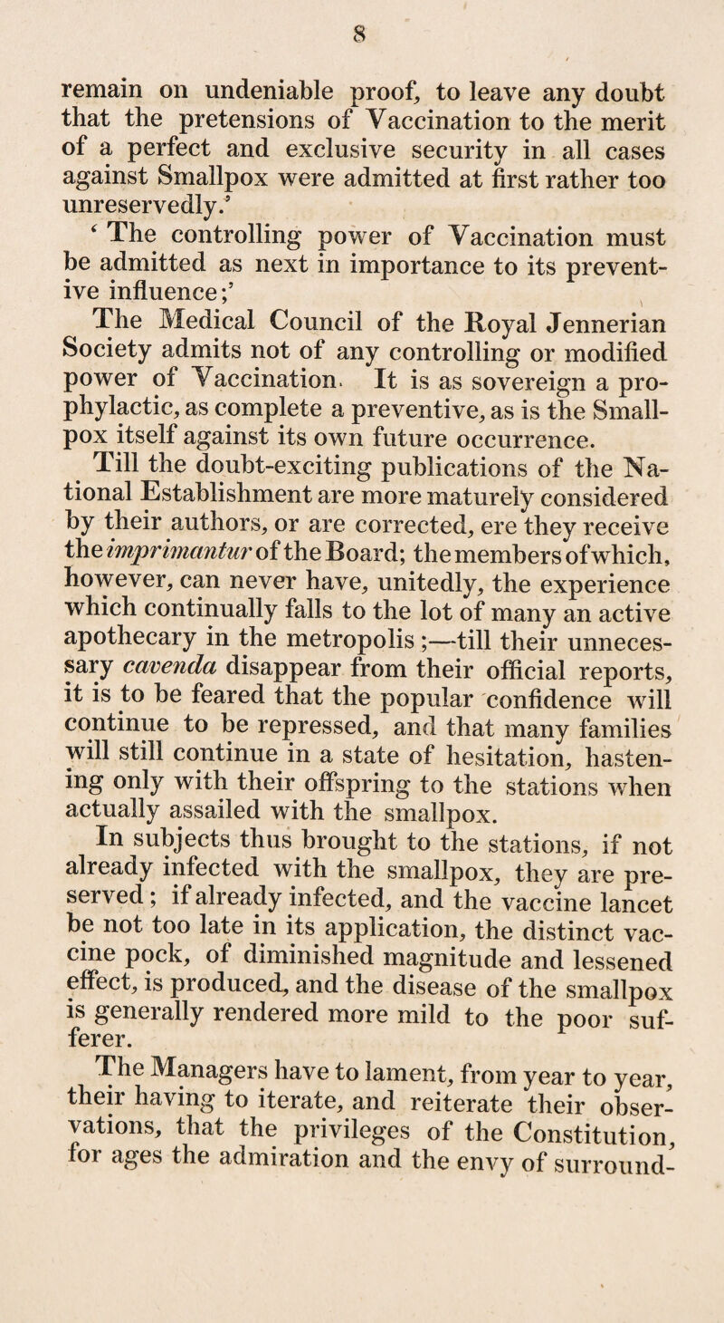 remain on undeniable proof, to leave any doubt that the pretensions of Vaccination to the merit of a perfect and exclusive security in all cases against Smallpox were admitted at first rather too unreservedly.5 ‘ The controlling power of Vaccination must be admitted as next in importance to its prevent¬ ive influence;’ The Medical Council of the Boyal Jennerian Society admits not of any controlling or modified power of Vaccination. It is as sovereign a pro¬ phylactic, as complete a preventive, as is the Small¬ pox itself against its own future occurrence. Till the doubt-exciting publications of the Na¬ tional Establishment are more maturely considered by their authors, or are corrected, ere they receive the imprimantur of the Board; the members of which, however, can never have, unitedly, the experience which continually falls to the lot of many an active apothecary in the metropolis ;—till their unneces¬ sary cavenda disappear from their official reports, it is to be feared that the popular confidence will continue to be repressed, and that many families will still continue in a state of hesitation, hasten¬ ing only with their offspring to the stations when actually assailed with the smallpox. In subjects thus brought to the stations, if not already infected with the smallpox, they are pre¬ served ; if already infected, and the vaccine lancet be not too late in its application, the distinct vac¬ cine pock, of diminished magnitude and lessened effect, is produced, and the disease of the smallpox is generally rendered more mild to the poor suf¬ ferer. The Managers have to lament, from year to year, their having to iterate, and reiterate their obser¬ vations, that the privileges of the Constitution, foi ages the admiration and the envy of surround-