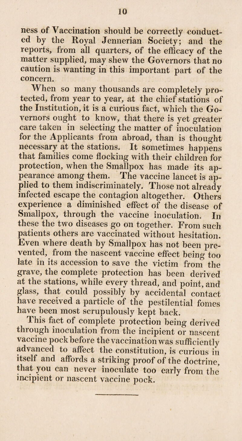 ness of Vaccination should be correctly conduct¬ ed by the Royal Jennerian Society; and the reports, from all quarters, of the efficacy of the matter supplied, may shew the Governors that no caution is wanting in this important part of the concern. When so many thousands are completely pro¬ tected, from year to year, at the chief stations of the Institution, it is a curious fact, which the Go¬ vernors ought to know, that there is yet greater care taken in selecting the matter of inoculation for the Applicants from abroad, than is thought necessary at the stations. It sometimes happens that families come flocking with their children for protection, when the Smallpox has made its ap¬ pearance among them. The vaccine lancet is ap¬ plied to them indiscriminately. Those not already infected escape the contagion altogether. Others experience a diminished effect of the disease of Smallpox, through the vaccine inoculation. In these the two diseases go on together. From such patients others are vaccinated without hesitation. Even where death by Smallpox has not been pre¬ vented, from the nascent vaccine effect being too late in its accession to save the victim from the grave, the complete protection has been derived at the stations, while every thread, and point, and glass, that could possibly by accidental contact have received a particle of the pestilential femes have been most scrupulously kept back. This fact of complete protection being derived through inoculation from the incipient or nascent vaccine pock before the vaccination was sufficiently advanced to affect the constitution, is curious in itself and affords a striking proof of the doctrine, that you can never inoculate too early from the incipient or nascent vaccine pock.