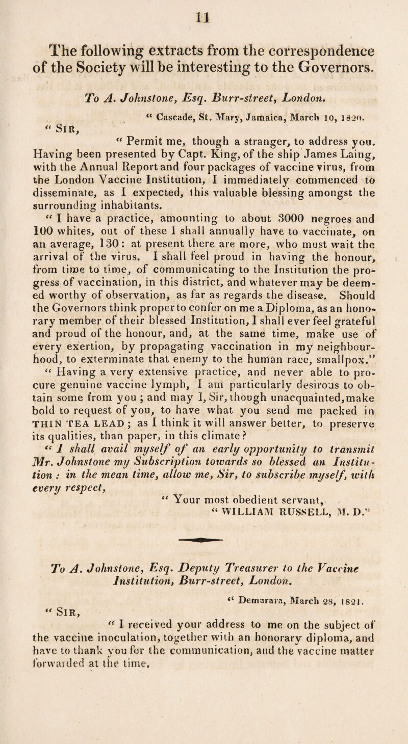 n The following extracts from the correspondence of the Society will be interesting to the Governors. i To A. Jolmstone, Esq. Burr-street, London. t( Cascade, St. Mary, Jamaica, March 10, 1820. “ Sir, “ Permit me, though a stranger, to address you. Having been presented by Capt. King, of the ship James Laing, with the Annual Report and four packages of vaccine virus, from the London Vaccine Institution, I immediately commenced to disseminate, as I expected, this valuable blessing amongst the surrounding inhabitants. “ I have a practice, amounting to about 3000 negroes and 100 whites, out of these I shall annually have to vaccinate, on an average, 130: at present there are more, who must wait the arrival of the virus. I shall feel proud in having the honour, from time to time, of communicating to the Institution the pro¬ gress of vaccination, in this district, and whatever may be deem¬ ed worthy of observation, as far as regards the disease. Should the Governors think proper to confer on me a Diploma, as an hono¬ rary member of their blessed Institution, I shall ever feel grateful and proud of the honour, and, at the same time, make use of every exertion, by propagating vaccination in my neighbour¬ hood, to exterminate that enemy to the human race, smallpox.” “ Having a very extensive practice, and never able to pro¬ cure genuine vaccine lymph, I am particularly desirous to ob¬ tain some from you ; and may I, Sir, though unacquainted,make bold to request of you, to have what you send me packed in THIN TEA LEAD ; as I think it will answer better, to preserve its qualities, than paper, in this climate ? “ l shall avail myself of an early opportunity to transmit Mr. Johnstone my Subscription towards so blessed an Institu¬ tion : in the mean time, allow me, Sir, to subscribe myself, with every respect, se Your most obedient servant, “ WILLIAM RUSSELL, M. D.” To A. Johnstone, Esq. Deputy Treasurer to the Vaccine Institution, Burr-street, London. “ Demarara, March 28, 1821.  Sir, “ I received your address to me on the subject of the vaccine inoculation, together with an honorary diploma, and have to thank you for the communication, and the vaccine matter «/ forwarded at the time.