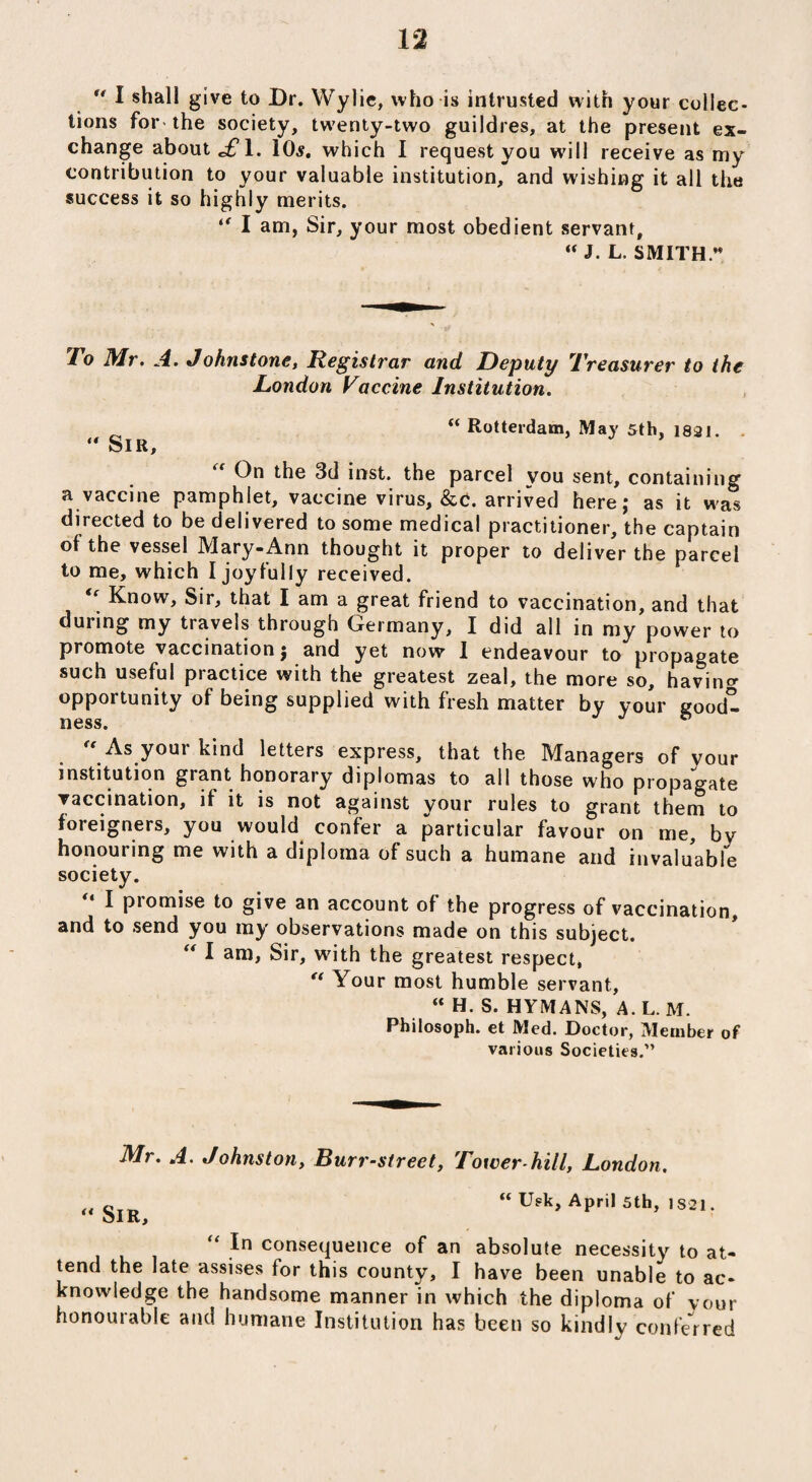 u I shall give to Dr. Wylie, who is intrusted with your collec¬ tions for-the society, twenty-two guildres, at the present ex¬ change about J?\. 10*. which I request you will receive as my contribution to your valuable institution, and wishing it all the success it so highly merits. ** I am, Sir, your most obedient servant, “ J. L. SMITH.” To Mr. A. Johnstone, Registrar and Deputy Treasurer to the London Vaccine Institution. “ Rotterdam, May 5th, 1821. “ Sir, On the 3d inst. the parcel you sent, containing a vaccine pamphlet, vaccine virus, &c. arrived here; as it was directed to be delivered to some medical practitioner, the captain of the vessel Mary-Ann thought it proper to deliver the parcel to me, which I joyfully received. Know, Sir, that I am a great friend to vaccination, and that during my travels through Germany, I did all in my power to promote vaccination; and yet now I endeavour to propagate such useful practice with the greatest zeal, the more so, having opportunity of being supplied with fresh matter by your good- XI0SS •  As your kind letters express, that the Managers of vour institution grant honorary diplomas to all those who propagate vaccination, if it is not against your rules to grant them to foreigners, you would confer a particular favour on me, bv honouring me with a diploma of such a humane and invaluable society. “ I promise to give an account of the progress of vaccination, and to send you my observations made on this subject. “ I ani> Sir, with the greatest respect, “ Your most humble servant, “ H. S. HYMANS, A. L. M. Philosoph. et Med. Doetor, Member of various Societies.” Mr. A. Johnston, Burr-street, Tower-hill, London. „ gIR “ Usk, April 5th, 1S21. “ 1° consequence of an absolute necessity to at¬ tend the late assises for this county, I have been unable to ac¬ knowledge the handsome manner in which the diploma of vour honourable and humane Institution has been so kindly conferred