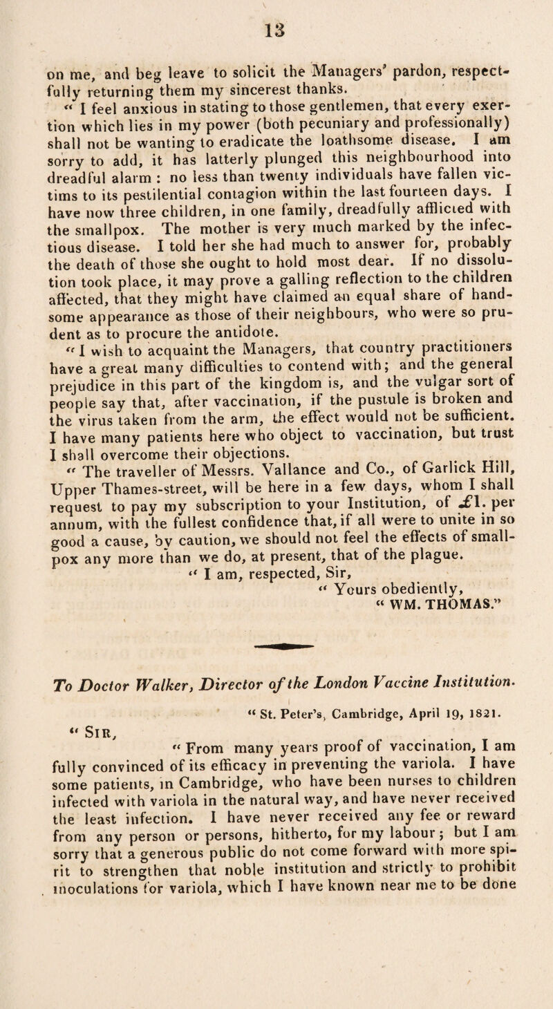 V 13 on me, and beg leave to solicit the Managers’ pardon, respect¬ fully returning them my sincerest thanks. « I feel anxious in stating to those gentlemen, that every exer¬ tion which lies in my power (both pecuniary and professionally) shall not be wanting to eradicate the loathsome disease. I am sorry to add, it has latterly plunged this neighbourhood into dreadful alarm : no less than twenty individuals have fallen vic¬ tims to its pestilential contagion within the last fourteen days. 1 have now three children, in one family, dreadfully afflicted with the smallpox. The mother is very much marked by the infec¬ tious disease. I told her she had much to answer for, probably the death of those she ought to hold most dear. If no dissolu¬ tion took place, it may prove a galling reflection to the children affected, that they might have claimed an equal share of hand¬ some appearance as those of their neighbours, who were so pru¬ dent as to procure the antidote.  I wish to acquaint the Managers, that country practitioners have a great many difficulties to contend with; and the general prejudice in this part of the kingdom is, and the vuigar sort of people say that, after vaccination, if the pustule is broken and the virus taken from the arm, the effect would not be sufficient. I have many patients here who object to vaccination, but trust I shall overcome their objections.  The traveller of Messrs. Vallance and Co., of Garlick Hill, Upper Thames-street, will be here in a few days, whom I shall request to pay my subscription to your Institution, of «£*1. per annum, with the fullest confidence that, if all were to unite in so good a cause, bv caution, we should not feel the effects of small¬ pox any more than we do, at present, that of the plague. “ I am, respected, Sir, “ Yours obediently, « WM. THOMAS.” To Doctor Walker, Director of the London Vaccine Institution• i “ St. Peter’s, Cambridge, April 19> 1821. “ Sir, “ From many years proof of vaccination, I am fully convinced of its efficacy in preventing the variola. I have some patients, in Cambridge, who have been nurses to children infected with variola in the natural way, and have never received the least infection. I have never received any fee or reward from any person or persons, hitherto, for my labour; but I am sorry that a generous public do not come forward with more spi¬ rit to strengthen that noble institution and strictly to prohibit inoculations for variola, which I have known near me to be done