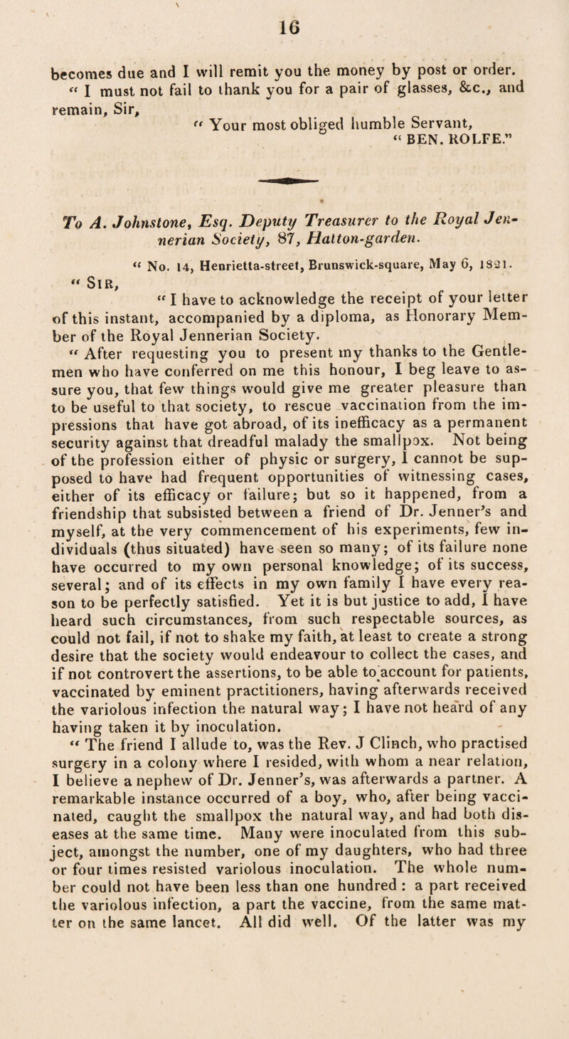 becomes due and I will remit you the money by post or order. « I must not fail to thank you for a pair of glasses, &c., and remain, Sir, “ Your most obliged humble Servant, “ BEN. ROLFE.” To A. Johnstone, Esq. Deputy Treasurer to the Royal Jen- nerian Society, 87, Halton-garden. « No. 14, Henrietta-street, Brunswick-square, May 6, 1821. « Sir, “ I have to acknowledge the receipt of your letter of this instant, accompanied by a diploma, as Honorary Mem- ber of the Royal Jennerian Society. “ After requesting you to present my thanks to the Gentle¬ men who have conferred on me this honour, I beg leave to as¬ sure you, that few things would give me greater pleasure than to be useful to that society, to rescue vaccination from the im¬ pressions that have got abroad, of its inefficacy as a permanent security against that dreadful malady the smallpox. Not being of the profession either of physic or surgery, I cannot be sup¬ posed to have had frequent opportunities of witnessing cases, either of its efficacy or failure; but so it happened, from a friendship that subsisted between a friend of Dr. Jenner’s and myself, at the very commencement of his experiments, few in¬ dividuals (thus situated) have seen so many; of its failure none have occurred to my own personal knowledge; of its success, several; and of its effects in my own family I have every rea¬ son to be perfectly satisfied. Yet it is but justice to add, I have heard such circumstances, from such respectable sources, as could not fail, if not to shake my faith, at least to create a strong desire that the society would endeavour to collect the cases, and if not controvert the assertions, to be able to^account for patients, vaccinated by eminent practitioners, having afterwards received the variolous infection the natural way; I have not heard of any having taken it by inoculation. “ The friend I allude to, was the Rev. J Clinch, who practised surgery in a colony w'here I resided, with whom a near relation, I believe a nephew of Dr. Jenner's, was afterwards a partner. A remarkable instance occurred of a boy, who, after being vacci¬ nated, caught the smallpox the natural way, and had both dis¬ eases at the same time. Many were inoculated from this sub¬ ject, amongst the number, one of my daughters, who had three or four times resisted variolous inoculation. The whole num¬ ber could not have been less than one hundred : a part received the variolous infection, a part the vaccine, from the same mat¬ ter on the same lancet. All did well. Of the latter was my