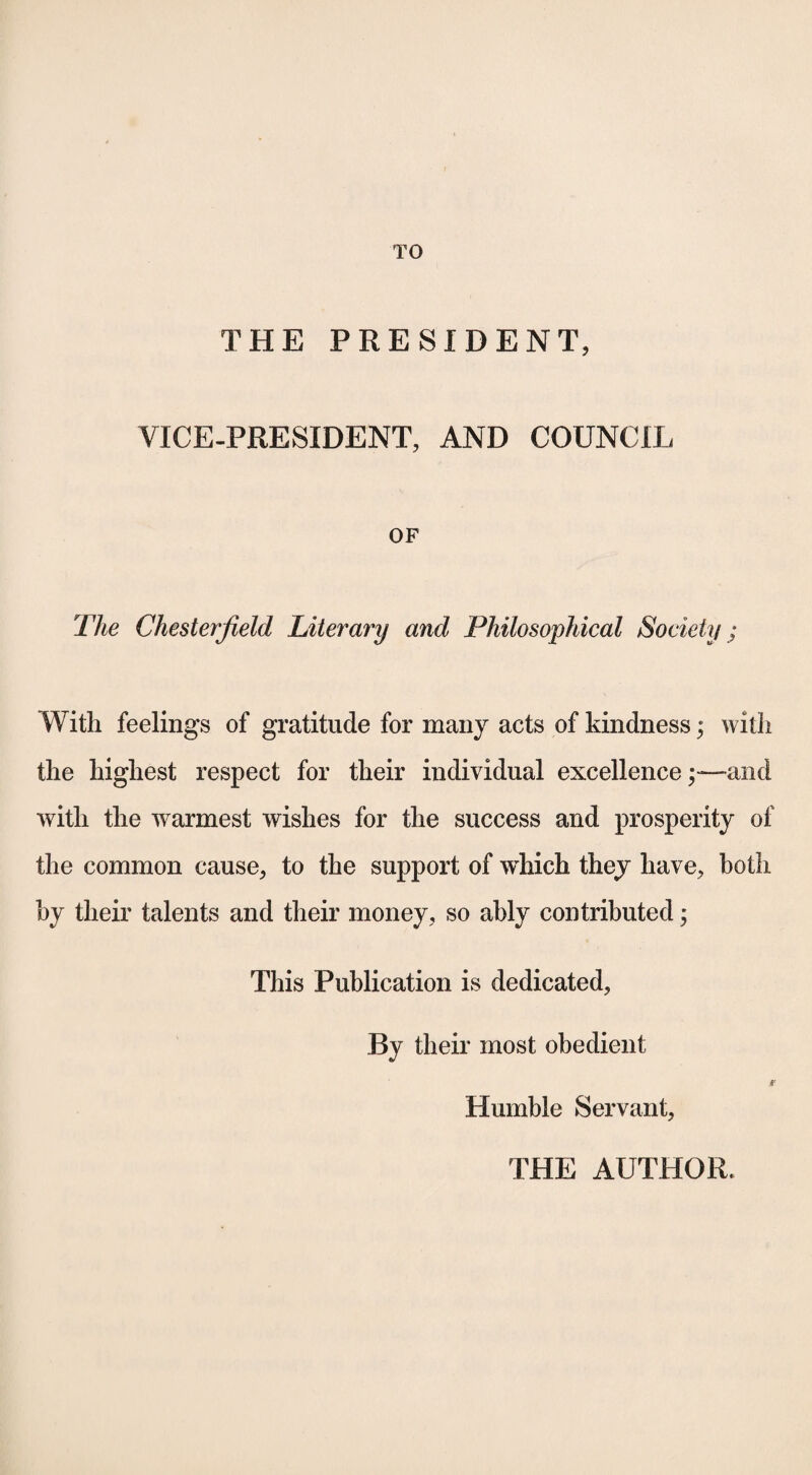 TO THE PRESIDENT, VICE-PRESIDENT, AND COUNCIL OF The Chesterfield Literary and Philosophical Society; With feelings of gratitude for many acts of kindness; with the highest respect for their individual excellenceand with the warmest wishes for the success and prosperity of the common cause, to the support of which they have, both by their talents and their money, so ably contributed; This Publication is dedicated. By their most obedient S' Humble Servant, THE AUTHOR.