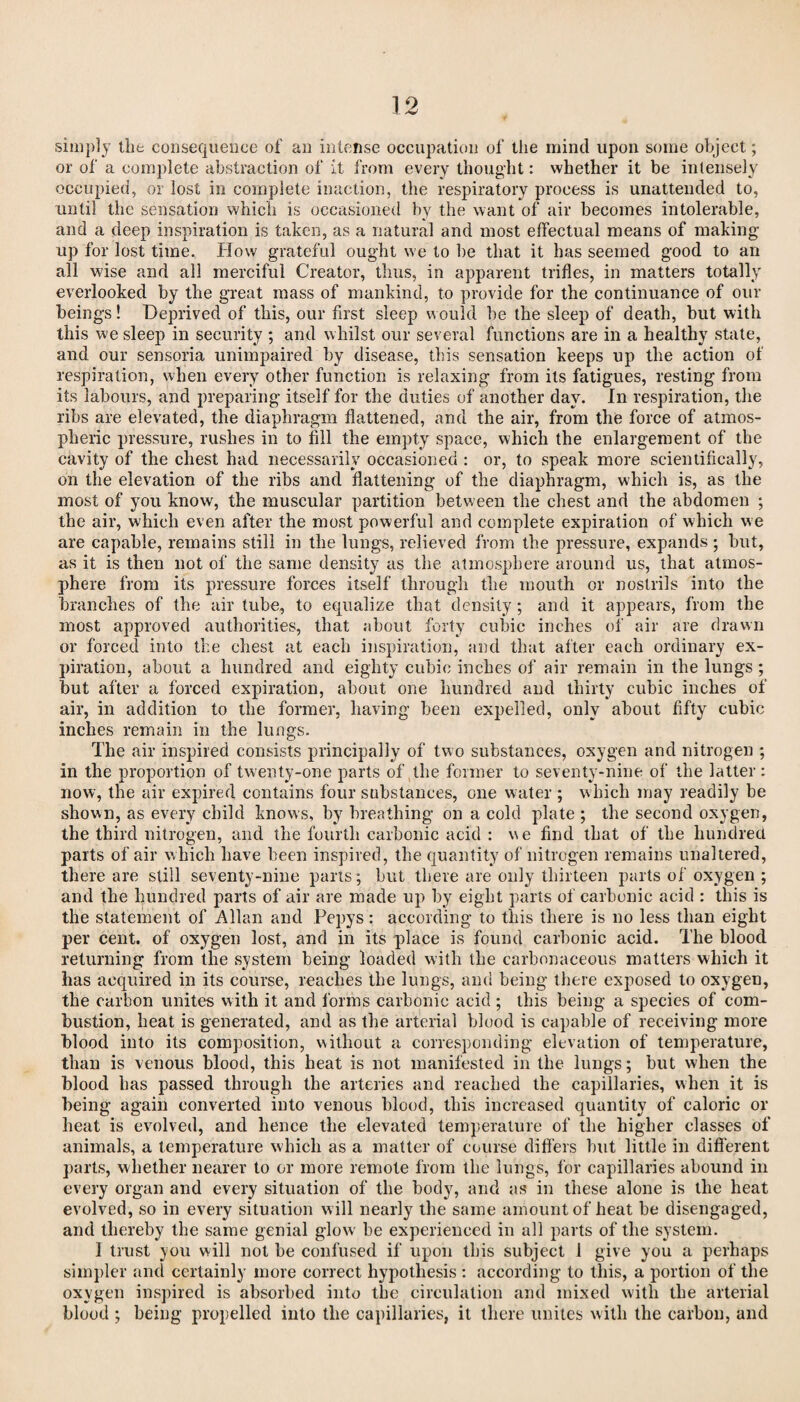 simply tlit consequence of an intense occupation of the mind upon some object; or of a complete abstraction of it from every thought: whether it be intensely occupied, or lost in complete inaction, the respiratory process is unattended to, until the sensation which is occasioned by the want of air becomes intolerable, and a deep inspiration is taken, as a natural and most effectual means of making up for lost time. How grateful ought we to be that it has seemed good to an all wise and all merciful Creator, thus, in apparent trifles, in matters totally everlooked by the great mass of mankind, to provide for the continuance of our beings! Deprived of this, our first sleep would be the sleep of death, but with this we sleep in security ; and whilst our several functions are in a healthy state, and our sensoria unimpaired by disease, this sensation keeps up the action of respiration, when every other function is relaxing from its fatigues, resting from its labours, and preparing itself for the duties of another day. In respiration, the ribs are elevated, the diaphragm flattened, and the air, from the force of atmos¬ pheric pressure, rushes in to fill the empty space, which the enlargement of the cavity of the chest had necessarily occasioned : or, to speak more scientifically, on the elevation of the ribs and flattening of the diaphragm, which is, as the most of you know, the muscular partition between the chest and the abdomen ; the air, which even after the most powerful and complete expiration of which we are capable, remains still in the lungs, relieved from the pressure, expands ; but, as it is then not of the same density as the atmosphere around us, that atmos¬ phere from its pressure forces itself through the mouth or nostrils into the branches of the air tube, to equalize that density ; and it appears, from the most approved authorities, that about forty cubic inches of air are drawn or forced into the chest at each inspiration, and that after each ordinary ex¬ piration, about a hundred and eighty cubic inches of air remain in the lungs ; but after a forced expiration, about one hundred and thirty cubic inches of air, in addition to the former, having been expelled, only about fifty cubic inches remain in the lungs. The air inspired consists principally of two substances, oxygen and nitrogen ; in the proportion of twenty-one parts of the former to seventy-nine of the latter: now, the air expired contains four substances, one water ; which may readily be shown, as every child knows, by breathing on a cold plate ; the second oxygen, the third nitrogen, and the fourth carbonic acid : we find that of the hundred parts of air which have been inspired, the quantity of nitrogen remains unaltered, there are still seventy-nine parts; but there are only thirteen parts of oxygen ; and the hundred parts of air are made up by eight parts of carbonic acid : this is the statement of Allan and Pepys: according to this there is no less than eight per cent, of oxygen lost, and in its place is found carbonic acid. The blood returning from the system being loaded with the carbonaceous matters which it has acquired in its course, reaches the lungs, and being there exposed to oxygen, the carbon unites with it and forms carbonic acid ; this being a species of com¬ bustion, heat is generated, and as the arterial blood is capable of receiving more blood into its composition, without a corresponding elevation of temperature, than is venous blood, this heat is not manifested in the lungs; but when the blood has passed through the arteries and reached the capillaries, when it is being again converted into venous blood, this increased quantity of caloric or heat is evolved, and hence the elevated temperature of the higher classes of animals, a temperature which as a matter of course differs but little in different parts, whether nearer to or more remote from the lungs, for capillaries abound in every organ and every situation of the body, and as in these alone is the heat evolved, so in every situation will nearly the same amount of heat be disengaged, and thereby the same genial glow be experienced in all parts of the system. 1 trust you will not be confused if upon this subject 1 give you a perhaps simpler and certainly more correct hypothesis : according to this, a portion of the oxygen inspired is absorbed into the circulation and mixed with the arterial blood ; being propelled into the capillaries, it there unites with the carbon, and