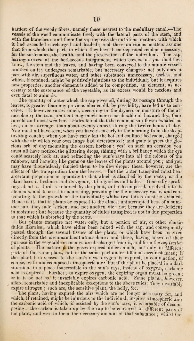 hardest of the woody fibres, namely those nearest to the medullary canal.—The vessels of the wood communicate freely with the lateral parts of the stem, and with the branches; and there the sap deposits the nutritious matters, with which it had ascended surcharged and loaded; and these nutritious matters assume that form which the part, in which they have been deposited render’s necessary, for the sustenance, the health, and the preservation of the individual. The sap, having arrived at the herbaceous integument, which covers, as you doubtless know, the stem and the leaves, and having been conveyed to the minute vessels ramified on it; undergoes remarkable, but necessary changes: not only does it part with air, superfluous water, and other substances unnecessary, useless, and which, if retained, might be positively injurious to the individual; but it acquires new properties, another element is added to its composition, an element, as ne¬ cessary to the sustenance of the vegetable, as its excess would be noxious and even fatal to animals. The quantity of water which the sap gives off, during its passage through the leaves, is greater than any previous idea could, by possibility, have led us to con¬ ceive. It however varies much, according to the dryness or moisture of the at¬ mosphere ; the transpiration being much more considerable in hot and dry, than in cold and moist weather. Hales found that the common sun-flower exhaled no less, on an average, than about twenty ounces during the twelve hours of day. You must all have seen, when you have risen early in the morning from the sleep- inviting couch; when you have early left the hot and confined bed room, charged with the air which your own lungs had deteriorated; and gone to greet the glo¬ rious orb of day mounting the eastern horizon : yes! on such an occasion you must all have noticed the glittering drops, shining with a brilliancy which the eye could scarcely look at, and refracting the sun’s rays into all the colours of the rainbow, and hanging like gems on the leaves of the plants around you ; and you may have thoughtlessly fancied them to be dew drops: these, however, are the effects of the transpiration from the leaves. But the water transpired must bear a certain proportion in quantity to that which is absorbed by the roots ; or the plant loses it freshness and its vigour, it languishes and fades. Generally speak¬ ing, about a third is retained by the plant, to be decomposed, resolved into its elements, and to assist in nourishing, providing for the necessary waste, and con¬ tributing to the growth of the individual; whilst two thirds must be exhaled. Hence is it, that if plants be exposed to the almost uninterrupted heat of a sum¬ mer sun, they fade, sicken, and not unoften die : not because they are deficient in moisture; but because the quantity of fluids transpired is not in due proportion to that which is absorbed by the roots. But plants transpire not water only, but a portion of air, or other elastic fluids likewise; which have either been mixed with the sap, and consequently passed through the several tissues of the plant; or which have been received directly from the circumambient atmosphere : and these, having answered their purpose in the vegetable (economy, are discharged from it, and form the expiration of plants. The nature of the gases expired differs much, not only in different parts of the same plant, but in the same part under different circumstPmces; if the plant be exposed to the sun’s rays, oxygen is expired, in conju notion, of course, with undecomposed atmospheric air ; but if the plant be placet! in a dark situation, in a place inaccessible to the sun’s rays, instead of oxygem, carbonic acid is expired. Further; to expire oxygen, the expiring organ must be green • or if it be not so, it invariably expires carbonic acid. Some plants, however, afford remarkable and inexplicable exceptions to the above rules: ffiey invariably expire nitrogen ; such are, the sensitive plant, the holly, &c. The plant, having expired the airs which are no longer necessary for, and which, if retained, might be injurious to the individual, inspires .'Atmospheric air ; the carbonic acicl of which, if assisted by the sun’s rays, it is capable of decom¬ posing : the carbon is taken up by the sap to be conveyed to different parts of the plant, and give to them the necessary amount of that substance ; whilst the