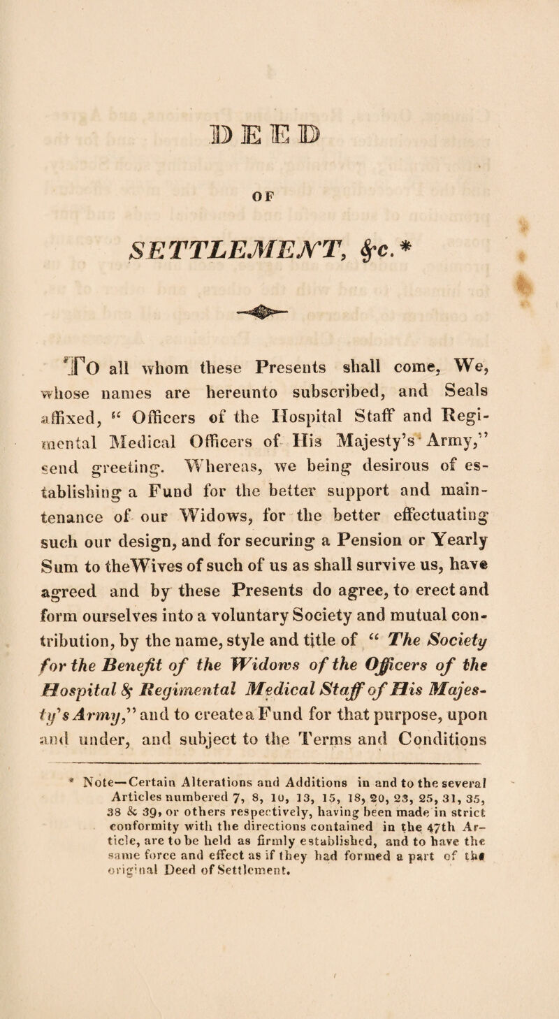 OF SETTLEMENT, TO all whom these Presents shall come. We, whose names are hereunto subscribed, and Seals affixed, 54 Officers of the Hospital Staff and Regi¬ mental Medical Officers of His Majesty’s Army/5 send greeting. Whereas, we being desirous of es¬ tablishing a Fund for the better support and main¬ tenance of our Widows, for the better effectuating such our design, and for securing a Pension or Yearly Sum to theWives of such of us as shall survive us, have agreed and by these Presents do agree, to erect and form ourselves into a voluntary Society and mutual con¬ tribution, by the name, style and title of “ The Society for the Benefit of the Widows of the Officers of the Hospital fy Regimental Medical Staff of His Majes¬ ty's Army,” and to createaFund for that purpose, upon and under, and subject to the Terms and Conditions * Note-Certain Alterations and Additions in and to the several Articles numbered 7, 8, 10, 13, 15, 18, 20, 23, 25, 31, 35, 38 & 39, or others respectively, having been made in strict conformity with the directions contained in the 47th Ar¬ ticle, are to be held as firmly established, and to have the same force and effect as if they bad formed a part of thf original Deed of Settlement. I