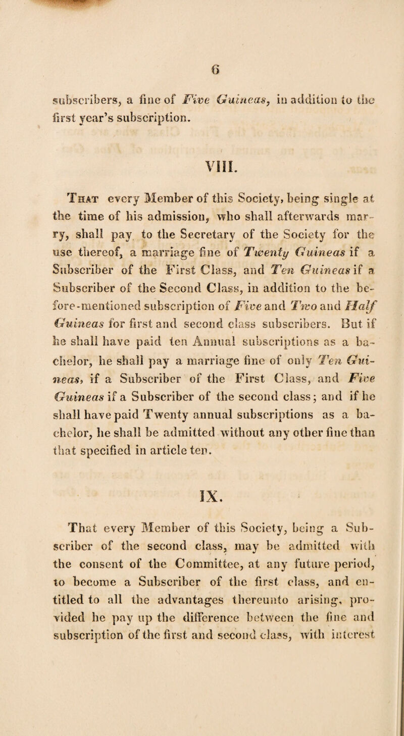 subscribers, a fine of Five Guineas, in addition to the first year’s subscription. VIII. That every Member of this Society, being single at the time of his admission, who shall afterwards mar¬ ry, shall pay to the Secretary of the Society for the use thereof, a marriage fine of Twenty Guineas if a Subscriber of the First Class, and Ten Guineas if a Subscriber of the Second Class, in addition to the be¬ fore-mentioned subscription of Five and Two and Half Guineas for first and second class subscribers. But if lie shall have paid ten Annual subscriptions as a ba¬ chelor, he shall pay a marriage fine of only Ten Gui¬ neas9 if a Subscriber of the First Class, and Five Guineas if a Subscriber of the second class; and if he shall have paid Twenty annual subscriptions as a ba¬ chelor, he shall be admitted without any other fine than that specified in article ten. IX. That every Member of this Society, being a Sub¬ scriber of the second class, may be admitted with the consent of the Committee, at any future period, to become a Subscriber of the first class, and en¬ titled to all the advantages thereunto arising, pro¬ vided he pay up the difference between the fine and subscription of the first and second class, with interest