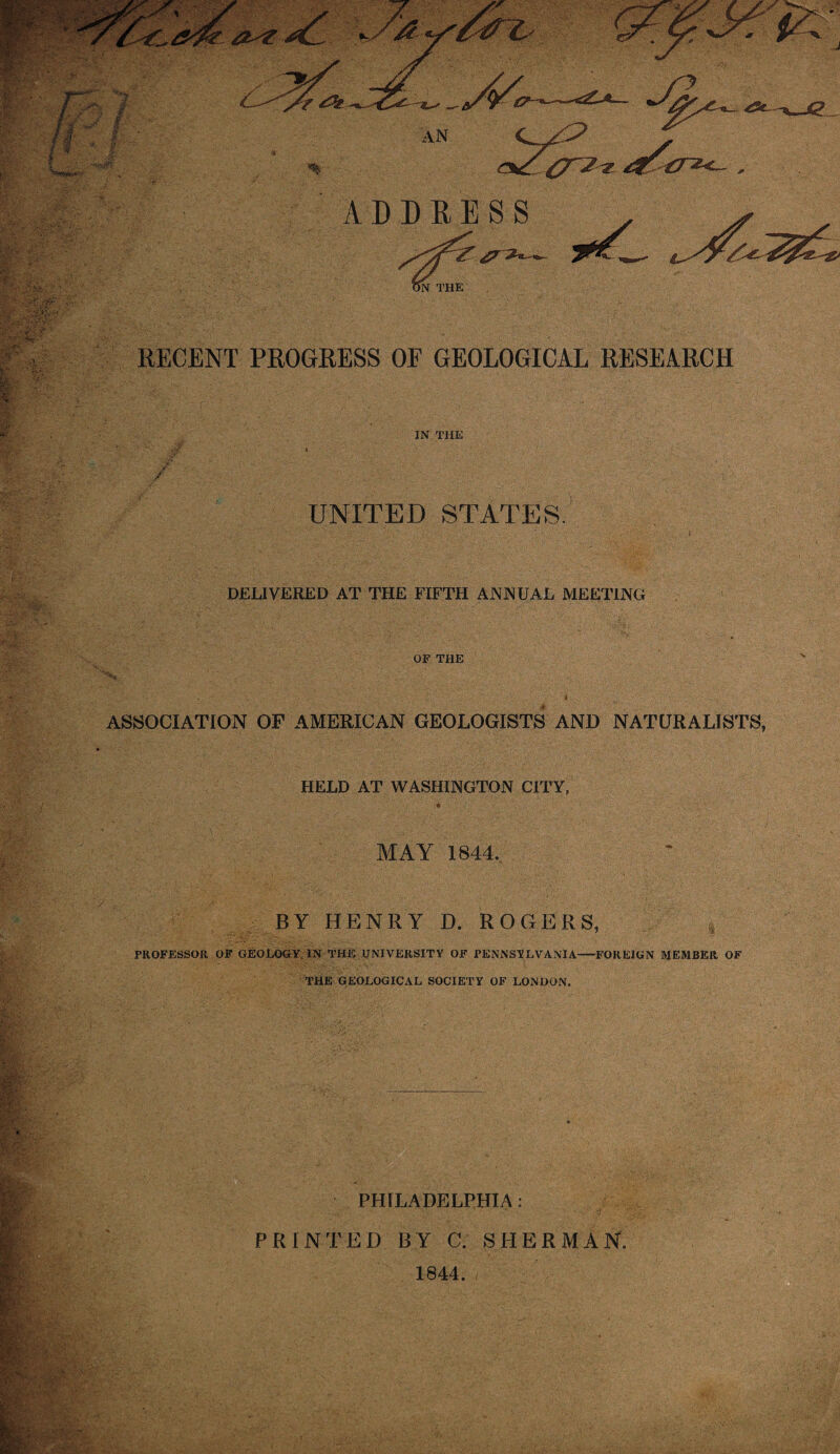 JZ % ADDRESS ^ ~>l N THE RECENT PROGRESS OE GEOLOGICAL RESEARCH IN THE UNITED STATES DELIVERED AT THE FIFTH ANNUAL MEETING OF THE ASSOCIATION OF AMERICAN GEOLOGISTS AND NATURALISTS, HELD AT WASHINGTON CITY, MAY 1844.. BY HENRY D. ROGERS, PROFESSOR. OF GEOLOGY. IN THE UNIVERSITY OF PENNSYLVANIA-FOREIGN MEMBER OF THE GEOLOGICAL SOCIETY OF LONDON. PHILADELPHIA: PRINTED BY C. SHERMAN. 1844. ,