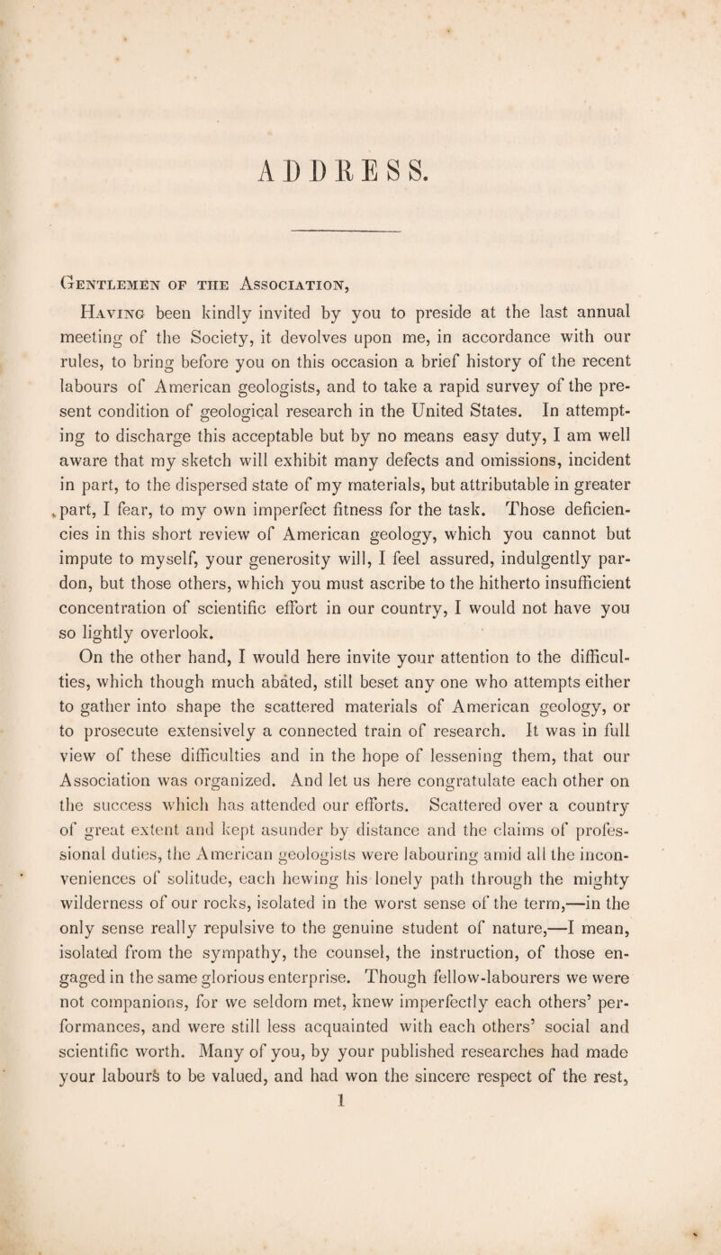 A D D R E S S. Gentlemen of the Association, Having been kindly invited by you to preside at the last annual meeting of the Society, it devolves upon me, in accordance with our rules, to bring before you on this occasion a brief history of the recent labours of American geologists, and to take a rapid survey of the pre¬ sent condition of geological research in the United States. In attempt¬ ing to discharge this acceptable but by no means easy duty, I am well aware that my sketch will exhibit many defects and omissions, incident in part, to the dispersed state of my materials, but attributable in greater .part, I fear, to my own imperfect fitness for the task. Those deficien¬ cies in this short review of American geology, which you cannot but impute to myself, your generosity will, I feel assured, indulgently par¬ don, but those others, which you must ascribe to the hitherto insufficient concentration of scientific effort in our country, I would not have you so lightly overlook. On the other hand, I would here invite your attention to the difficul¬ ties, which though much abated, still beset any one who attempts either to gather into shape the scattered materials of American geology, or to prosecute extensively a connected train of research. It was in full view of these difficulties and in the hope of lessening them, that our Association was organized. And let us here congratulate each other on the success which has attended our efforts. Scattered over a country of great extent and kept asunder by distance and the claims of profes¬ sional duties, the American geologists were labouring amid all the incon¬ veniences of solitude, each hewing his lonely path through the mighty wilderness of our rocks, isolated in the worst sense of the term,-—in the only sense really repulsive to the genuine student of nature,—I mean, isolated from the sympathy, the counsel, the instruction, of those en¬ gaged in the same glorious enterprise. Though fellow-labourers we were not companions, for we seldom met, knew imperfectly each others’ per¬ formances, and were still less acquainted with each others’ social and scientific worth. Many of you, by your published researches had made your labour^ to be valued, and had won the sincere respect of the rest, 1