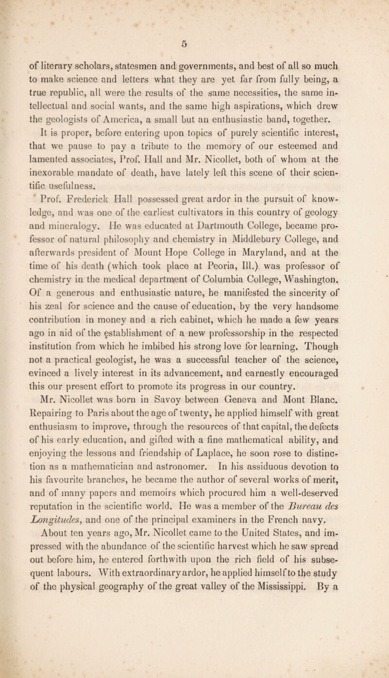 of literary scholars, statesmen and governments, and best of all so much to make science and letters what they are yet far from fully being, a true republic, all were the results of the same necessities, the same in¬ tellectual and social wants, and the same high aspirations, which drew the geologists of America, a small but an enthusiastic band, together. It is proper, before entering upon topics of purely scientific interest, that we pause to pay a tribute to the memory of our esteemed and lamented associates, Prof. Hall and Mr. Nicollet, both of whom at the inexorable mandate of death, have lately left this scene of their scien¬ tific usefulness. Prof. Frederick Hall possessed great ardor in the pursuit of know¬ ledge, and was one of the earliest cultivators in this country of geology and mineralogy. He was educated at Dartmouth College, became pro¬ fessor of natural philosophy and chemistry in Middlebury College, and afterwards president of Mount Hope College in Maryland, and at the time of his death (which took place at Peoria, Ill.), was professor of chemistry in the medical department of Columbia College, Washington. Of a generous and enthusiastic nature, he manifested the sincerity of his zeal for science and the cause of education, by the very handsome contribution in money and a rich cabinet, which he made a few years ago in aid of the establishment of a new professorship in the respected institution from which he imbibed his strong love for learning. Though not a practical geologist, he was a successful teacher of the science, evinced a lively interest in its advancement, and earnestly encouraged this our present effort to promote its progress in our country. Mr. Nicollet was born in Savoy between Geneva and Mont Blanc. Repairing to Paris about the age of twenty, he applied himself with great enthusiasm to improve, through the resources of that capital, the defects of his early education, and gifted with a fine mathematical ability, and enjoying the lessons and friendship of Laplace, he soon rose to distinc¬ tion as a mathematician and astronomer. In his assiduous devotion to his favourite branches, he became the author of several works of merit, and of many papers and memoirs which procured him a well-deserved reputation in the scientific world. He was a member of the Bureau des Longitudes, and one of the principal examiners in the French navy. About ten years ago, Mr. Nicollet came to the United States, and im¬ pressed with the abundance of the scientific harvest which he saw spread out before him, he entered forthwith upon the rich field of his subse¬ quent labours. With extraordinary ardor, he applied himself to the study of the physical geography of the great valley of the Mississippi. By a