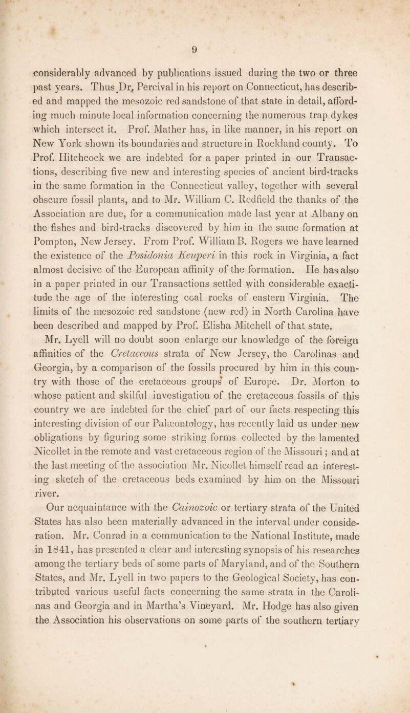 considerably advanced by publications issued during the two or three past years. Thus Dr, Percival in his report on Connecticut, has describ- ed and mapped the mesozoic red sandstone of that state in detail, afford¬ ing much minute local information concerning the numerous trap dykes which intersect it. Prof. Mather has, in like manner, in his report on New York shown its boundaries and structure in Rockland county. To Prof. Hitchcock we are indebted for a paper printed in our Transac¬ tions, describing five new and interesting species of ancient bird-tracks in the same formation in the Connecticut valley, together with several obscure fossil plants, and to Mr. William C. Red field the thanks of the Association are due, for a communication made last year at Albany on the fishes and bird-tracks discovered by him in the same formation at Pompton, New Jersey. From Prof. William B. Rogers we have learned the existence of the Posidonia Keuperi in this rock in Virginia, a fact almost decisive of the European affinity of the formation. He has also in a paper printed in our Transactions settled with considerable exacti¬ tude the age of the interesting coal rocks of eastern Virginia. The limits of the mesozoic red sandstone (new red) in North Carolina have been described and mapped by Prof. Elisha Mitchell of that state. Mr. Lyell will no doubt soon enlarge our knowledge of the foreign affinities of the Cretaceous strata of New Jersey, the Carolinas and Georgia, by a comparison of the fossils procured by him in this coun¬ try with those of the cretaceous groups’ of Europe. Hr. Morton to whose patient and skilful investigation of the cretaceous fossils of this country we are indebted for the chief part of our facts respecting this interesting division of our Palaeontology, has recently laid us under new obligations by figuring some striking forms collected by the lamented Nicollet in t-he remote and vast cretaceous region of the Missouri; and at the last meeting of the association Mr. Nicollet himself read an interest¬ ing sketch of the cretaceous beds examined by him on the Missouri river. Our acquaintance with the Cainozoic or tertiary strata of the United States has also been materially advanced in the interval under conside¬ ration. Mr. Conrad in a communication to the National Institute, made in 1841, has presented a clear and interesting synopsis of his researches among the tertiary beds of some parts of Maryland, and of the Southern States, and Mr. Lyell in two papers to the Geological Society, has con¬ tributed various useful facts concerning the same strata in the Caroli¬ nas and Georgia and in Martha’s Vineyard. Mr. Hodge has also given the Association his observations on some parts of the southern tertiary *