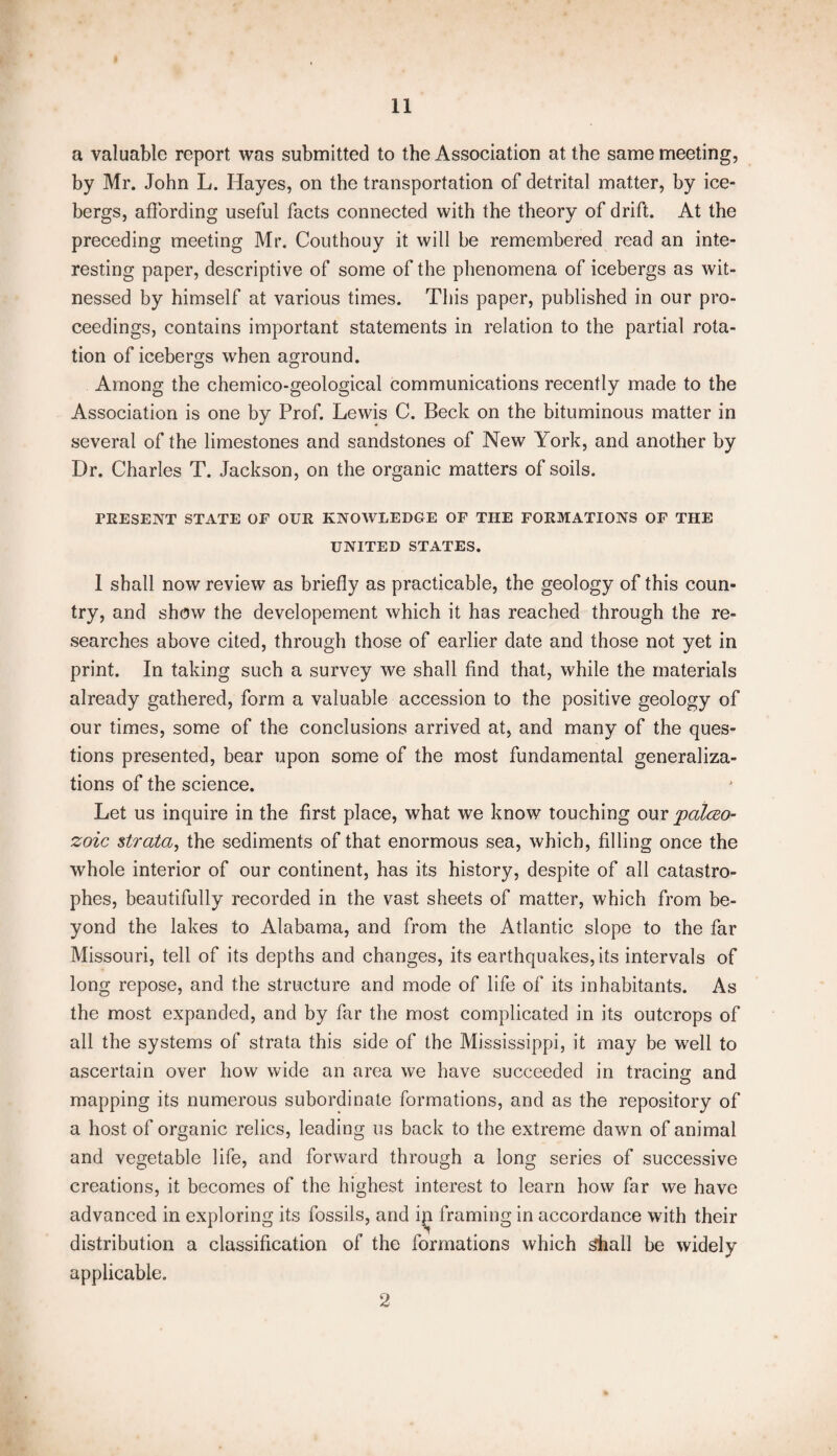 a valuable report was submitted to the Association at the same meeting, by Mr. John L. Hayes, on the transportation of detrital matter, by ice¬ bergs, affording useful facts connected with the theory of drift. At the preceding meeting Mr. Couthouy it will be remembered read an inte¬ resting paper, descriptive of some of the phenomena of icebergs as wit¬ nessed by himself at various times. This paper, published in our pro¬ ceedings, contains important statements in relation to the partial rota¬ tion of icebergs when aground. Among the chemico-geological communications recently made to the Association is one by Prof. Lewis C. Beck on the bituminous matter in several of the limestones and sandstones of New York, and another by Dr. Charles T. Jackson, on the organic matters of soils. PRESENT STATE OF OUR KNOWLEDGE OF THE FORMATIONS OF THE UNITED STATES. I shall now review as briefly as practicable, the geology of this coun¬ try, and show the developement which it has reached through the re¬ searches above cited, through those of earlier date and those not yet in print. In taking such a survey we shall find that, while the materials already gathered, form a valuable accession to the positive geology of our times, some of the conclusions arrived at, and many of the ques¬ tions presented, bear upon some of the most fundamental generaliza¬ tions of the science. Let us inquire in the first place, what we know touching our paleo¬ zoic strata, the sediments of that enormous sea, which, filling once the whole interior of our continent, has its history, despite of all catastro¬ phes, beautifully recorded in the vast sheets of matter, which from be¬ yond the lakes to Alabama, and from the Atlantic slope to the far Missouri, tell of its depths and changes, its earthquakes, its intervals of long repose, and the structure and mode of life of its inhabitants. As the most expanded, and by far the most complicated in its outcrops of all the systems of strata this side of the Mississippi, it may be well to ascertain over how wide an area we have succeeded in tracing and mapping its numerous subordinate formations, and as the repository of a host of organic relics, leading us back to the extreme dawn of animal and vegetable life, and forward through a long series of successive creations, it becomes of the highest interest to learn how far we have advanced in exploring its fossils, and iji framing in accordance with their distribution a classification of the formations which shall be widely applicable. 2