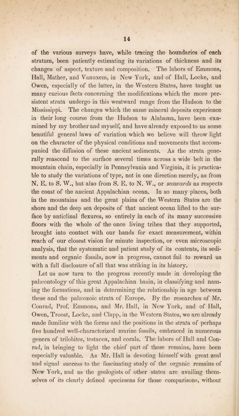 of the various surveys have, while tracing the boundaries of each stratum, been patiently estimating its variations of thickness and its changes of aspect, texture and composition. The labors of Emmons, Hall, Mather, and Vanuxem, in New York, and of Hall, Locke, and Owen, especially of the latter, in the Western States, have taught us many curious facts concerning the modifications which the more per¬ sistent strata undergo in this westward range from the Hudson to the Mississippi. The changes which the same mineral deposits experience in their long course from the Hudson to Alabama, have been exa¬ mined by my brother and myself, and have already exposed to us some beautiful general laws of variation which we believe will throw light on the character of the physical conditions and movements that accom¬ panied the diffusion of these ancient sediments. As the strata gene¬ rally reascend to the surface several times across a wide belt in the mountain chain, especially in Pennsylvania and Virginia, it is practica¬ ble to study the variations of type, not in one direction merely, as from N. E. to S. W., but also from S. E. to N. W., or seawards as respects the coast of the ancient Appalachian ocean. In so many places, both in the mountains and the great plains of the Western States are the shore and the deep sea deposits of that ancient ocean lifted to the sur¬ face by anticlinal flexures, so entirely in each of its many successive floors with the whole of the once living tribes that they supported, brought into contact with our hands for exact measurement, within reach of our closest vision for minute inspection, or even microscopic analysis, that the systematic and patient study of its contents, its sedi¬ ments and organic fossils, now in progress, cannot fail to reward us with a full disclosure of all that was striking in its history. Let us now turn to the progress recently made in developing the palaeontology of this great Appalachian basin, in classifying and nam¬ ing the formations, and in determining the relationship in age between these and the palaeozoic strata of Europe. By the researches of Mr. Conrad, Prof. Emmons, and Mr. Hall, in New York, and of Hall, Owen, Troost, Locke, and Clapp, in the Western States, we are already made familiar with the forms and the positions in the strata of perhaps five hundred well-characterized marine fossils, embraced in numerous genera of trilobites, testacea, and corals. The labors of Hall and Con¬ rad, in bringing to light the chief part of these remains, have been especially valuable. As Mr. Hall is devoting himself with great zeal and signal success to the fascinating study of the organic remains of New York, and as the geologists of other states are availing them¬ selves of its clearly defined specimens for those comparisons, without