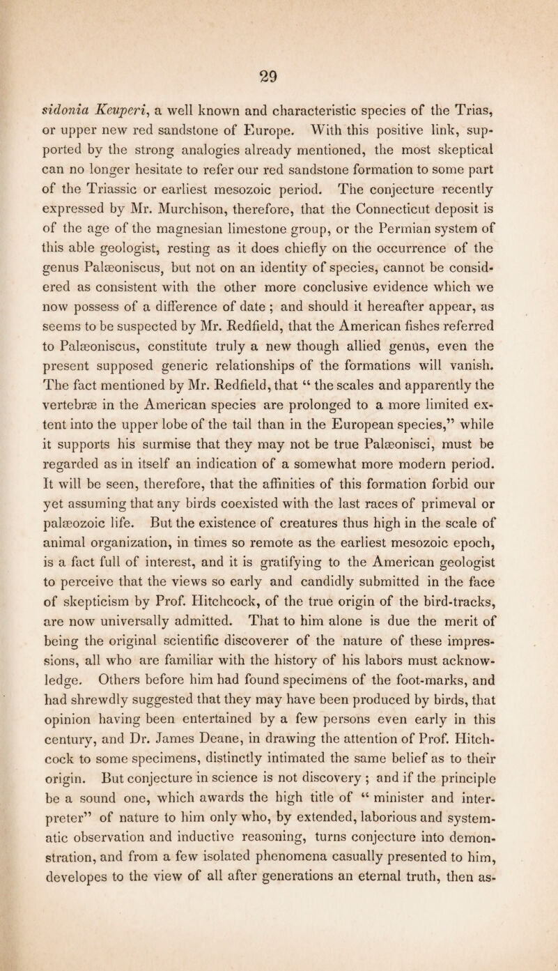 sidonia Keuperi, a well known and characteristic species of the Trias, or upper new red sandstone of Europe. With this positive link, sup¬ ported by the strong analogies already mentioned, the most skeptical can no longer hesitate to refer our red sandstone formation to some part of the Triassic or earliest mesozoic period. The conjecture recently expressed by Mr. Murchison, therefore, that the Connecticut deposit is of the age of the magnesian limestone group, or the Permian system of this able geologist, resting as it does chiefly on the occurrence of the genus Palseoniscus, but not on an identity of species, cannot be consid¬ ered as consistent with the other more conclusive evidence which we now possess of a difference of date ; and should it hereafter appear, as seems to be suspected by Mr. Redfield, that the American fishes referred to Palseoniscus, constitute truly a new though allied genus, even the present supposed generic relationships of the formations will vanish. The fact mentioned by Mr. Redfield, that “ the scales and apparently the vertebrae in the American species are prolonged to a more limited ex¬ tent into the upper lobe of the tail than in the European species,” while it supports his surmise that they may not be true Palseonisci, must be regarded as in itself an indication of a somewhat more modern period. It will be seen, therefore, that the affinities of this formation forbid our yet assuming that any birds coexisted with the last races of primeval or palaeozoic life. But the existence of creatures thus high in the scale of animal organization, in times so remote as the earliest mesozoic epoch, is a fact full of interest, and it is gratifying to the American geologist to perceive that the views so early and candidly submitted in the face of skepticism by Prof. Hitchcock, of the true origin of the bird-tracks, are now universally admitted. That to him alone is due the merit of being the original scientific discoverer of the nature of these impres¬ sions, all who are familiar with the history of his labors must acknow¬ ledge. Others before him had found specimens of the foot-marks, and had shrewdly suggested that they may have been produced by birds, that opinion having been entertained by a few persons even early in this century, and Dr. James Deane, in drawing the attention of Prof. Ilitch- cock to some specimens, distinctly intimated the same belief as to their origin. But conjecture in science is not discovery ; and if the principle be a sound one, which awards the high title of “ minister and inter¬ preter” of nature to him only who, by extended, laborious and system¬ atic observation and inductive reasoning, turns conjecture into demon¬ stration, and from a few isolated phenomena casually presented to him, developes to the view of all after generations an eternal truth, then as-