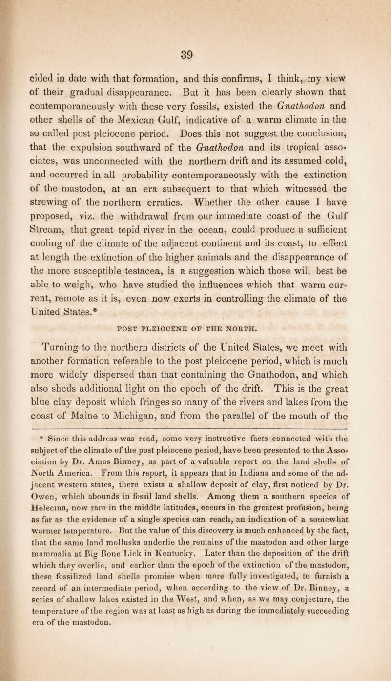 cided in date with that formation, and this confirms, I think, my view of their gradual disappearance. But it has been clearly shown that contemporaneously with these very fossils, existed the Gnatliodon and other shells of the Mexican Gulf, indicative of a warm climate in the so called post pleiocene period. Does this not suggest the conclusion, that the expulsion southward of the Gnathodon and its tropical asso¬ ciates, was unconnected with the northern drift and its assumed cold, and occurred in all probability contemporaneously with the extinction of the mastodon, at an era subsequent to that which witnessed the strewing of the northern erratics. Whether the other cause I have proposed, viz. the withdrawal from our immediate coast of the Gulf Stream, that great tepid river in the ocean, could produce a sufficient cooling of the climate of the adjacent continent and its coast, to effect at length the extinction of the higher animals and the disappearance of the more susceptible testacea, is a suggestion which those will best be able to weigh, who have studied the influences which that warm cur¬ rent, remote as it is, even now exerts in controlling the climate of the United States.* POST PLEIOCENE OF THE NORTH. Turning to the northern districts of the United States, we meet with another formation referable to the post pleiocene period, which is much more widely dispersed than that containing the Gnathodon, and which also sheds additional light on the epoch of the drift. This is the great blue clay deposit which fringes so many of the rivers and lakes from the coast of Maine to Michigan, and from the parallel of the mouth of the * Since this address was read, some very instructive facts connected with the subject of the climate of the post pleiocene period, have been presented to the Asso¬ ciation by Dr. Amos Binney, as part of a valuable report on the land shells of North America. From this report, it appears that in Indiana and some of the ad¬ jacent western states, there exists a shallow deposit of clay, first noticed by Dr. Owen, which abounds in fossil land shells. Among them a southern species of Helecina, now rare in the middle latitudes, occurs in the greatest profusion, being as far as the evidence of a single species can reach, an indication of a somewhat warmer temperature. But the value of this discovery is much enhanced by the fact, that the same land mollusks underlie the remains of the mastodon and other large mammalia at Big Bone Lick in Kentucky. Later than the deposition of the drift which they overlie, and earlier than the epoch of the extinction of the mastodon, these fossilized land shells promise when more fully investigated, to furnish a record of an intermediate period, when according to the view of Dr. Binney, a series of shallow lakes existed in the West, and when, as we may conjecture, the temperature of the region was at least as high as during the immediately succeeding era of the mastodon.