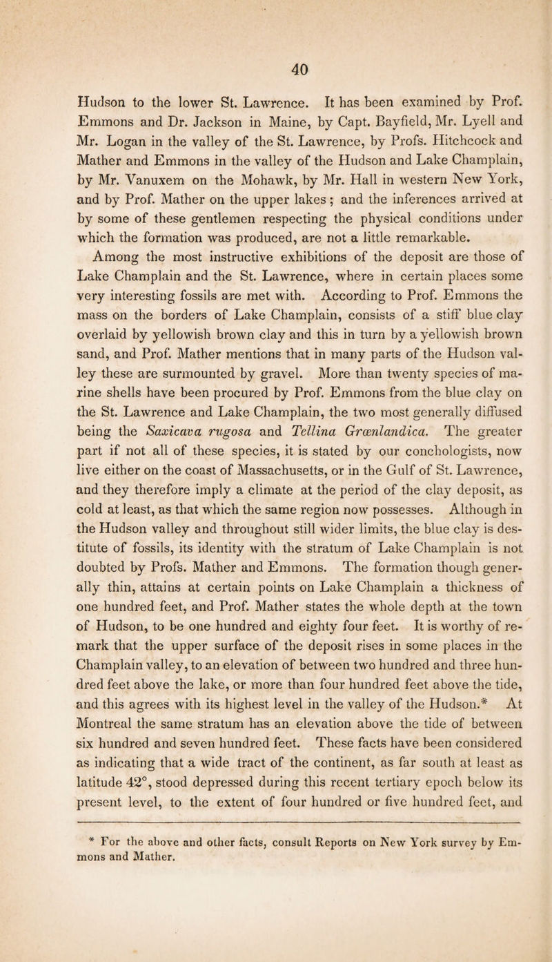 Hudson to the lower St. Lawrence. It has been examined by Prof. Emmons and Dr. Jackson in Maine, by Capt. Bayfield, Mr. Lyell and Mr. Logan in the valley of the St. Lawrence, by Profs. Hitchcock and Mather and Emmons in the valley of the Hudson and Lake Champlain, by Mr. Vanuxem on the Mohawk, by Mr. Hall in western New York, and by Prof. Mather on the upper lakes; and the inferences arrived at by some of these gentlemen respecting the physical conditions under which the formation was produced, are not a little remarkable. Among the most instructive exhibitions of the deposit are those of Lake Champlain and the St. Lawrence, where in certain places some very interesting fossils are met with. According to Prof. Emmons the mass on the borders of Lake Champlain, consists of a stiff blue clay overlaid by yellowish brown clay and this in turn by a yellowish brown sand, and Prof. Mather mentions that in many parts of the Hudson val¬ ley these are surmounted by gravel. More than twenty species of ma¬ rine shells have been procured by Prof. Emmons from the blue clay on the St. Lawrence and Lake Champlain, the two most generally diffused being the Saxicava rugosa and Tellina Grcenlandica. The greater part if not all of these species, it is stated by our conchologists, now live either on the coast of Massachusetts, or in the Gulf of St. Lawrence, and they therefore imply a climate at the period of the clay deposit, as cold at least, as that which the same region now possesses. Although in the Hudson valley and throughout still wider limits, the blue clay is des¬ titute of fossils, its identity with the stratum of Lake Champlain is not doubted by Profs. Mather and Emmons. The formation though gener¬ ally thin, attains at certain points on Lake Champlain a thickness of one hundred feet, and Prof. Mather states the whole depth at the town of Hudson, to be one hundred and eighty four feet. It is worthy of re¬ mark that the upper surface of the deposit rises in some places in the Champlain valley, to an elevation of between two hundred and three hun¬ dred feet above the lake, or more than four hundred feet above the tide, and this agrees with its highest level in the valley of the Hudson.* At Montreal the same stratum has an elevation above the tide of between six hundred and seven hundred feet. These facts have been considered as indicating that a wide tract of the continent, as far south at least as latitude 42°, stood depressed during this recent tertiary epoch below its present level, to the extent of four hundred or five hundred feet, and * For the above and other facts, consult Reports on New York survey by Em¬ mons and Mather.