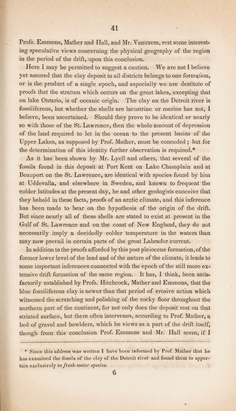 Profs. Emmons, Mather and Hall, and Mr. Vanuxem, rest some interest¬ ing speculative views concerning the physical geography of the region in the period of the drift, upon this conclusion. Here I may be permitted to suggest a caution. We are not I believe yet assured that the clay deposit in all districts belongs to one formation, or is the product of a single epoch, and especially we are destitute of proofs that the stratum which occurs on the great lakes, excepting that on lake Ontario, is of oceanic origin. The clay on the Detroit river is fossiliferous, but whether the shells are lacustrine or marine has not, I believe, been ascertained. Should they prove to be identical or nearly so with those of the St. Lawrence, then the whole amount of depression of the land required to let in the ocean to the present basins of the Upper Lakes, as supposed by Prof. Mather, must be conceded; but for the determination of this identity further observation is required.* As it has been shown by Mr. Lyell and others, that several of the fossils found in this deposit at Port Kent on Lake Champlain and at Beauport on the St. Lawrence, are identical with species found by him at Uddevalla, and elsewhere in Sweden, and known to frequent the colder latitudes at the present day, he and other geologists conceive that they behold in these facts, proofs of an arctic climate, and this inference has been made to bear on the hypothesis of the origin of the drift. But since nearly all of these shells are stated to exist at present in the Gulf of St. Lawrence and on the coast of New England, they do not necessarily imply a decidedly colder temperature in the waters than may now prevail in certain parts of the great Labrador current. In addition to the proofs afforded by this post pleiocene formation, of the former lower level of the land and of the nature of the climate, it leads to some important inferences connected with the epoch of the still more ex¬ tensive drift formation of the same region. It has, I think, been satis¬ factorily established by Profs. Hitchcock, Mather and Emmons, that the blue fossiliferous clay is newer than that period of erosive action which witnessed the scratching and polishing of the rocky floor throughout the northern part of the continent, for not only does the deposit rest on that striated surface, but there often intervenes, according to Prof. Mather, a bed of gravel and bowlders, which he views as a part of the drift itself, though from this conclusion Prof. Emmons and Mr. Hall seem, if I * Since this address was written I have been informed by Prof. Mather that he has examined the fossils of the clay of the Detroit river and found them to apper¬ tain exclusively to fresh-water sj^ecies. 6