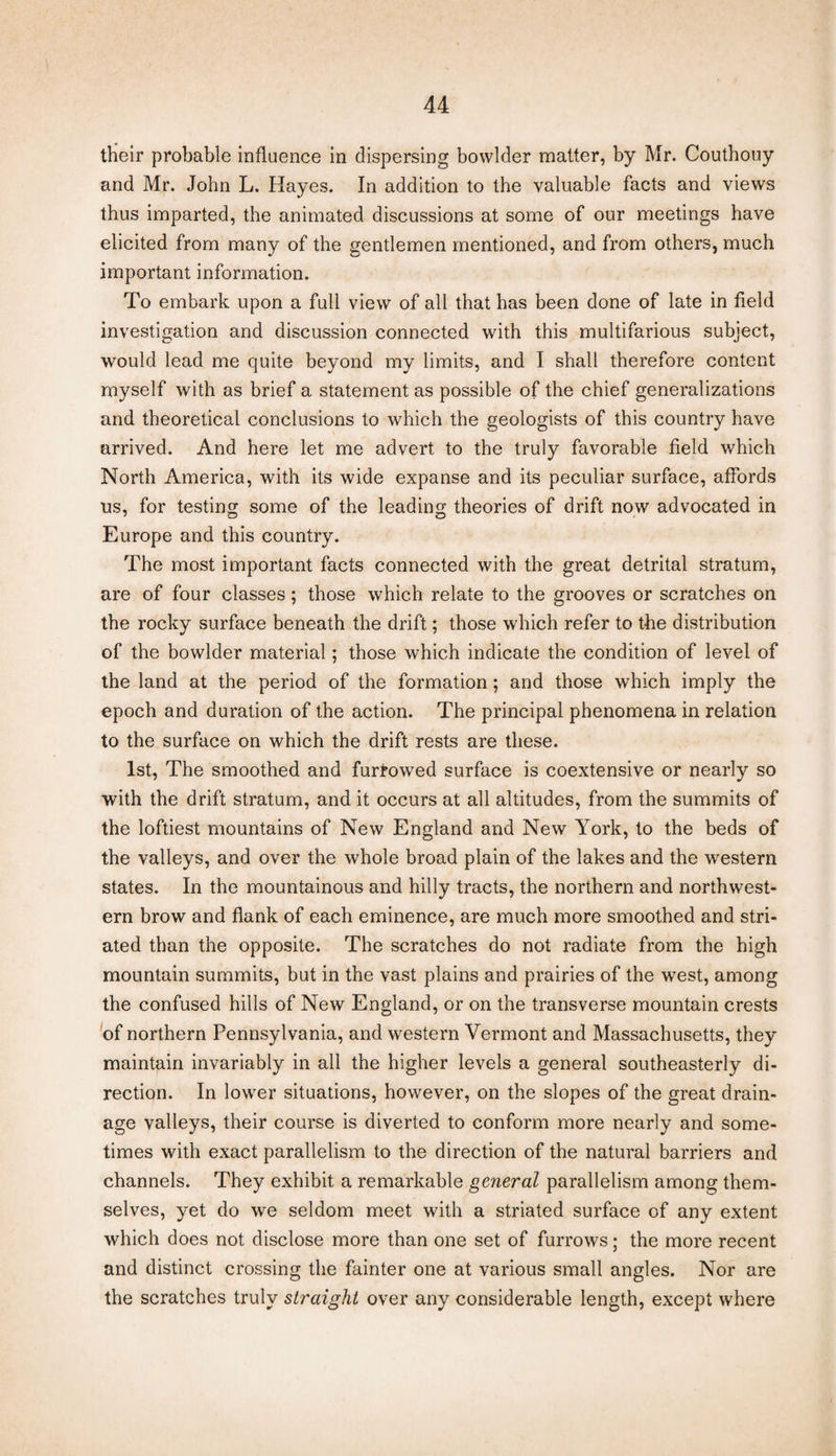 their probable influence in dispersing bowlder matter, by Mr. Couthouy and Mr. John L. Hayes. In addition to the valuable facts and views thus imparted, the animated discussions at some of our meetings have elicited from many of the gentlemen mentioned, and from others, much important information. To embark upon a full view of all that has been done of late in field investigation and discussion connected with this multifarious subject, would lead me quite beyond my limits, and I shall therefore content myself with as brief a statement as possible of the chief generalizations and theoretical conclusions to which the geologists of this country have arrived. And here let me advert to the truly favorable field which North America, with its wide expanse and its peculiar surface, affords us, for testing some of the leading theories of drift now advocated in Europe and this country. The most important facts connected with the great detrital stratum, are of four classes; those which relate to the grooves or scratches on the rocky surface beneath the drift; those which refer to the distribution of the bowlder material; those which indicate the condition of level of the land at the period of the formation; and those which imply the epoch and duration of the action. The principal phenomena in relation to the surface on which the drift rests are these. 1st, The smoothed and furrowed surface is coextensive or nearly so with the drift stratum, and it occurs at all altitudes, from the summits of the loftiest mountains of New England and New York, to the beds of the valleys, and over the whole broad plain of the lakes and the western states. In the mountainous and hilly tracts, the northern and northwest¬ ern brow and flank of each eminence, are much more smoothed and stri¬ ated than the opposite. The scratches do not radiate from the high mountain summits, but in the vast plains and prairies of the west, among the confused hills of New England, or on the transverse mountain crests of northern Pennsylvania, and western Vermont and Massachusetts, they maintain invariably in all the higher levels a general southeasterly di¬ rection. In lower situations, however, on the slopes of the great drain¬ age valleys, their course is diverted to conform more nearly and some¬ times with exact parallelism to the direction of the natural barriers and channels. They exhibit a remarkable general parallelism among them¬ selves, yet do we seldom meet with a striated surface of any extent which does not disclose more than one set of furrows; the more recent and distinct crossing the fainter one at various small angles. Nor are the scratches truly straight over any considerable length, except where