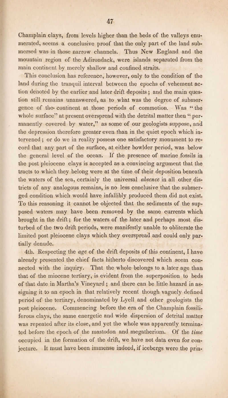 Champlain clays, from levels higher than the beds of the valleys enu¬ merated, seems a conclusive proof that the only part of the land sub¬ mersed was in those narrow channels. Thus New England and the mountain region of the Adirondack, were islands separated from the main continent by merely shallow and confined straits. This conclusion has reference, however, only to the condition of the land during the tranquil interval between the epochs of vehement ac¬ tion denoted by the earlier and later drift deposits ; and the main ques¬ tion still remains unanswered, as to what was the degree of submer¬ gence of the- continent at those periods of commotion. Was “ the whole surface” at present overspread with the detrital matter then “ per¬ manently covered by water,” as some of our geologists suppose, and the depression therefore greater even than in the quiet epoch which in¬ tervened ; or do we in reality possess one satisfactory monument to re¬ cord that any part of the surface, at either bowlder period, was below the general level of the ocean. If the presence of marine fossils in the post pleiocene clays is accepted as a convincing argument that the tracts to which they belong were at the time of their deposition beneath the waters of the sea, certainly the universal absence in all other dis¬ tricts of any analogous remains, is no less conclusive that the submer¬ ged condition which would have infallibly produced them did not exist. To this reasoning it cannot be objected that the sediments of the sup¬ posed waters may have been removed by the same currents which brought in the drift; for the waters of the later and perhaps most dis¬ turbed of the two drift periods, were manifestly unable to obliterate the limited post pleiocene clays which they overspread and could only par¬ tially denude. 4th. Respecting the age of the drift deposits of this continent, I have already presented the chief facts hitherto discovered which seem con¬ nected with the inquiry. That the whole belongs to a later age than that of the miocene tertiary, is evident from the superposition to beds of that date in Martha’s Vineyard ; and there can be little hazard in as¬ signing it to an epoch in that relatively recent though vaguely defined period of the tertiary, denominated by Lyell and other geologists the post pleiocene. Commencing before the era of the Champlain fossili- ferous clays, the same energetic and wide dispersion of detrital matter was repeated after its close, and yet the whole was apparently termina¬ ted before the epoch of the mastodon and megatherium. Of the time occupied in the formation of the drift, we have not data even for con¬ jecture. It must have been immense indeed, if icebergs were the prin-