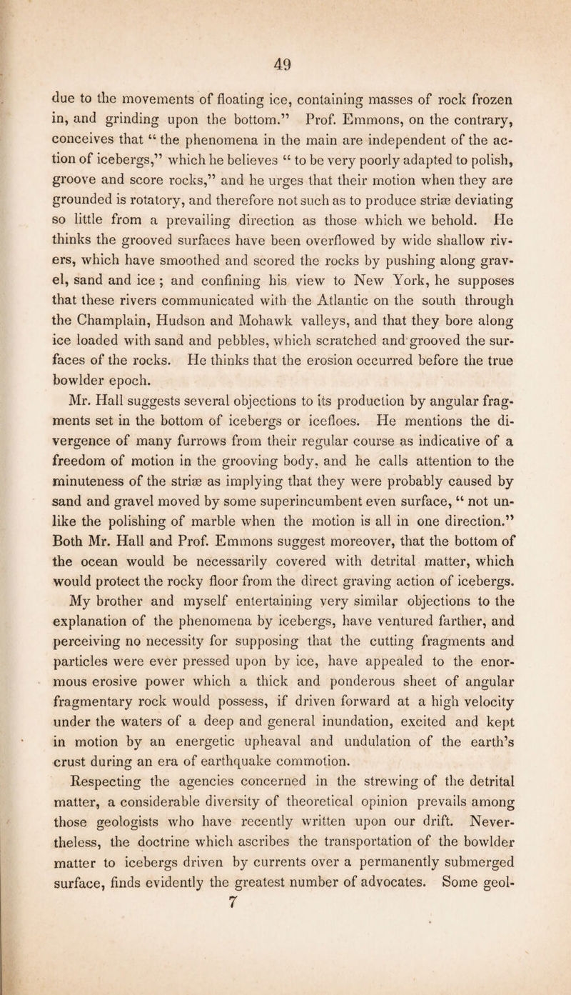 due to the movements of floating ice, containing masses of rock frozen in, and grinding upon the bottom.” Prof. Emmons, on the contrary, conceives that “ the phenomena in the main are independent of the ac¬ tion of icebergs,” which he believes “ to be very poorly adapted to polish, groove and score rocks,” and he urges that their motion when they are grounded is rotatory, and therefore not such as to produce strise deviating so little from a prevailing direction as those which we behold. He thinks the grooved surfaces have been overflowed by wide shallow riv¬ ers, which have smoothed and scored the rocks by pushing along grav¬ el, sand and ice ; and confining his view to New York, he supposes that these rivers communicated with the Atlantic on the south through the Champlain, Hudson and Mohawk valleys, and that they bore along ice loaded with sand and pebbles, which scratched and grooved the sur¬ faces of the rocks. He thinks that the erosion occurred before the true bowlder epoch. Mr. Hall suggests several objections to its production by angular frag¬ ments set in the bottom of icebergs or icefloes. He mentions the di¬ vergence of many furrows from their regular course as indicative of a freedom of motion in the grooving body, and he calls attention to the minuteness of the stride as implying that they were probably caused by sand and gravel moved by some superincumbent even surface, u not un¬ like the polishing of marble when the motion is all in one direction.” Both Mr. Hall and Prof. Emmons suggest moreover, that the bottom of the ocean would be necessarily covered with detrital matter, which would protect the rocky floor from the direct graving action of icebergs. My brother and myself entertaining very similar objections to the explanation of the phenomena by icebergs, have ventured farther, and perceiving no necessity for supposing that the cutting fragments and particles were ever pressed upon by ice, have appealed to the enor¬ mous erosive power which a thick and ponderous sheet of angular fragmentary rock would possess, if driven forward at a high velocity under the waters of a deep and general inundation, excited and kept in motion by an energetic upheaval and undulation of the earth’s crust during an era of earthquake commotion. Respecting the agencies concerned in the strewing of the detrital matter, a considerable diversity of theoretical opinion prevails among those geologists who have recently written upon our drift. Never¬ theless, the doctrine which ascribes the transportation of the bowlder matter to icebergs driven by currents over a permanently submerged surface, finds evidently the greatest number of advocates. Some geol- 7