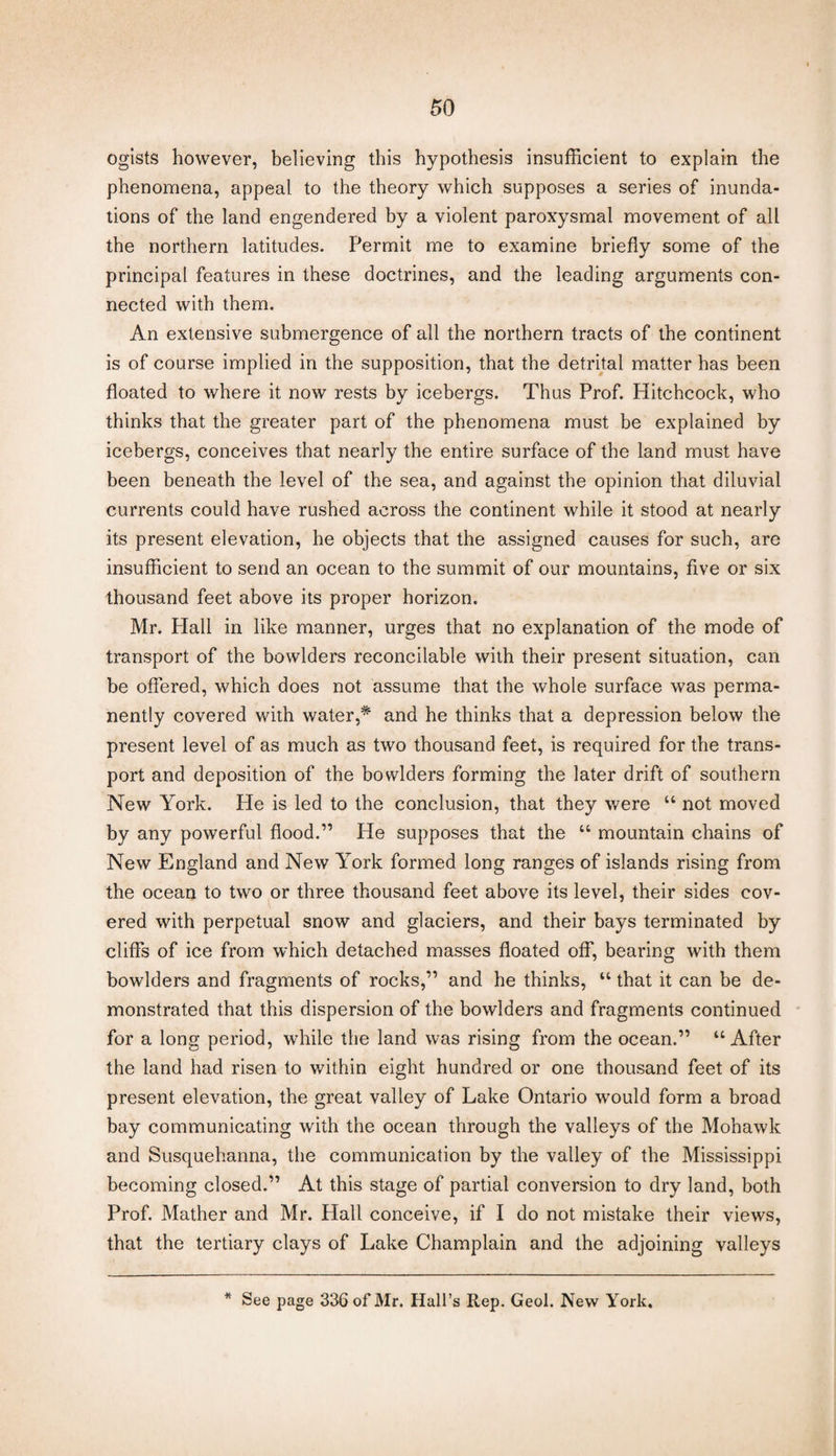 ogists however, believing this hypothesis insufficient to explain the phenomena, appeal to the theory which supposes a series of inunda¬ tions of the land engendered by a violent paroxysmal movement of all the northern latitudes. Permit me to examine briefly some of the principal features in these doctrines, and the leading arguments con¬ nected with them. An extensive submergence of all the northern tracts of the continent is of course implied in the supposition, that the detrital matter has been floated to where it now rests by icebergs. Thus Prof. Hitchcock, who thinks that the greater part of the phenomena must be explained by icebergs, conceives that nearly the entire surface of the land must have been beneath the level of the sea, and against the opinion that diluvial currents could have rushed across the continent while it stood at nearly its present elevation, he objects that the assigned causes for such, are insufficient to send an ocean to the summit of our mountains, five or six thousand feet above its proper horizon. Mr. Flail in like manner, urges that no explanation of the mode of transport of the bowlders reconcilable with their present situation, can be offered, which does not assume that the whole surface was perma¬ nently covered with water,* and he thinks that a depression below the present level of as much as two thousand feet, is required for the trans¬ port and deposition of the bowlders forming the later drift of southern New York. He is led to the conclusion, that they were “ not moved by any powerful flood.” He supposes that the “ mountain chains of New England and New York formed long ranges of islands rising from the ocean to two or three thousand feet above its level, their sides cov¬ ered with perpetual snow and glaciers, and their bays terminated by cliffs of ice from which detached masses floated off, bearing with them bowlders and fragments of rocks,” and he thinks, “ that it can be de¬ monstrated that this dispersion of the bowlders and fragments continued for a long period, while the land was rising from the ocean.” “After the land had risen to within eight hundred or one thousand feet of its present elevation, the great valley of Lake Ontario would form a broad bay communicating with the ocean through the valleys of the Mohawk and Susquehanna, the communication by the valley of the Mississippi becoming closed.” At this stage of partial conversion to dry land, both Prof. Mather and Mr. Hall conceive, if I do not mistake their views, that the tertiary clays of Lake Champlain and the adjoining valleys * See page 336 of Mr. Hall’s Rep. Geol. New York.