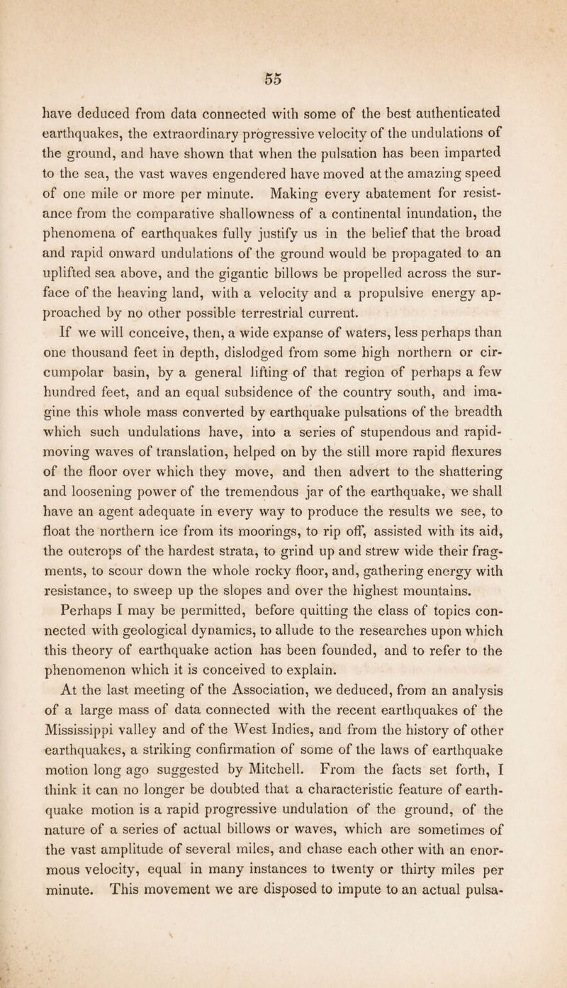 have deduced from data connected with some of the best authenticated earthquakes, the extraordinary progressive velocity of the undulations of the ground, and have shown that when the pulsation has been imparted to the sea, the vast waves engendered have moved at the amazing speed of one mile or more per minute. Making every abatement for resist¬ ance from the comparative shallowness of a continental inundation, the phenomena of earthquakes fully justify us in the belief that the broad and rapid onward undulations of the ground would be propagated to an uplifted sea above, and the gigantic billows be propelled across the sur¬ face of the heaving land, with a velocity and a propulsive energy ap¬ proached by no other possible terrestrial current. If we will conceive, then, a wide expanse of waters, less perhaps than one thousand feet in depth, dislodged from some high northern or cir¬ cumpolar basin, by a general lifting of that region of perhaps a few hundred feet, and an equal subsidence of the country south, and ima¬ gine this whole mass converted by earthquake pulsations of the breadth which such undulations have, into a series of stupendous and rapid- moving waves of translation, helped on by the still more rapid flexures of the floor over which they move, and then advert to the shattering and loosening power of the tremendous jar of the earthquake, we shall have an agent adequate in every way to produce the results we see, to float the northern ice from its moorings, to rip off, assisted with its aid, the outcrops of the hardest strata, to grind up and strew wide their frag¬ ments, to scour down the whole rocky floor, and, gathering energy with resistance, to sweep up the slopes and over the highest mountains. Perhaps I may be permitted, before quitting the class of topics con¬ nected with geological dynamics, to allude to the researches upon which this theory of earthquake action has been founded, and to refer to the phenomenon which it is conceived to explain. At the last meeting of the Association, we deduced, from an analysis of a large mass of data connected with the recent earthquakes of the Mississippi valley and of the West Indies, and from the history of other earthquakes, a striking confirmation of some of the laws of earthquake motion long ago suggested by Mitchell. From the facts set forth, I think it can no longer be doubted that a characteristic feature of earth¬ quake motion is a rapid progressive undulation of the ground, of the nature of a series of actual billows or waves, which are sometimes of the vast amplitude of several miles, and chase each other with an enor¬ mous velocity, equal in many instances to twenty or thirty miles per minute. This movement we are disposed to impute to an actual pulsa- \