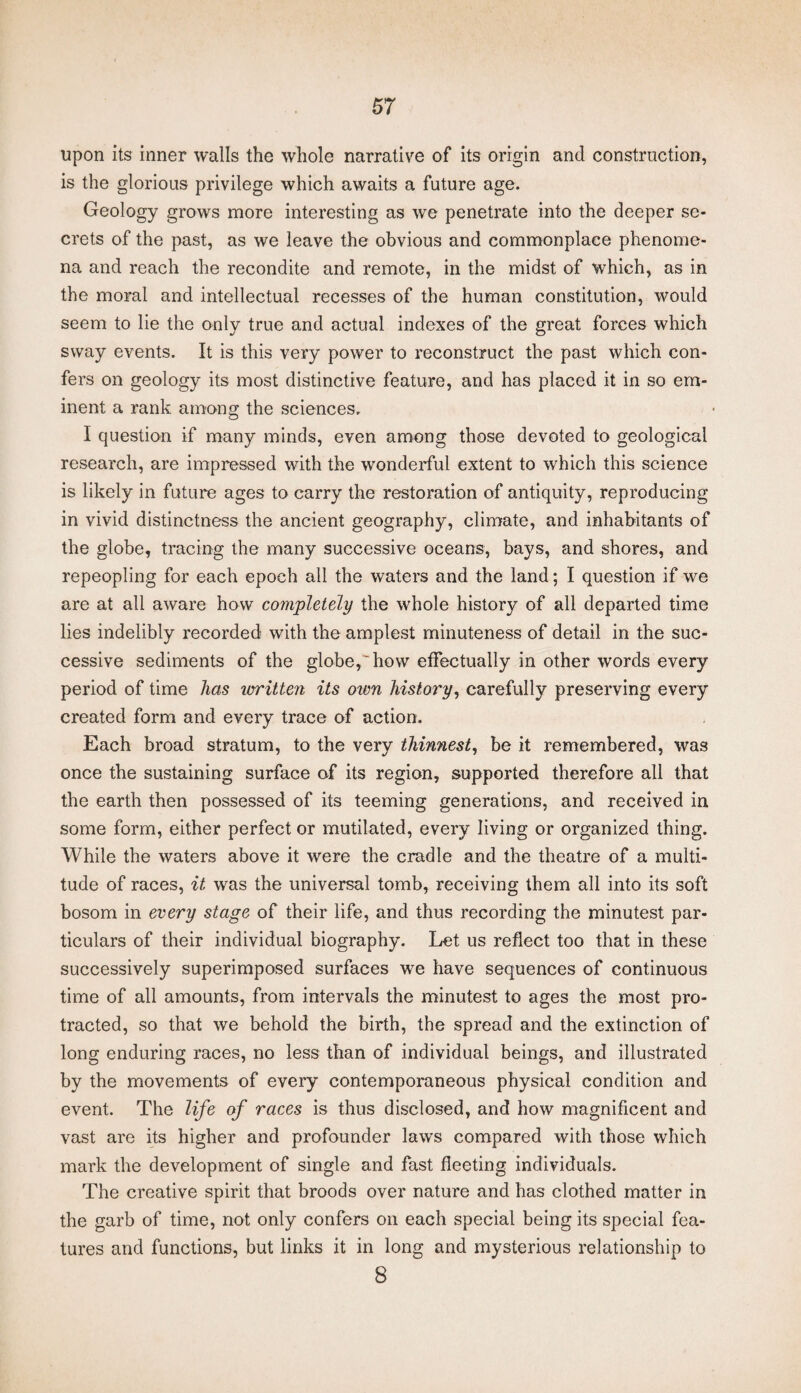 upon its inner walls the whole narrative of its origin and construction, is the glorious privilege which awaits a future age. Geology grows more interesting as we penetrate into the deeper se¬ crets of the past, as we leave the obvious and commonplace phenome¬ na and reach the recondite and remote, in the midst of which, as in the moral and intellectual recesses of the human constitution, would seem to lie the only true and actual indexes of the great forces which sway events. It is this very power to reconstruct the past which con¬ fers on geology its most distinctive feature, and has placed it in so em¬ inent a rank among the sciences. I question if many minds, even among those devoted to geological research, are impressed with the wonderful extent to which this science is likely in future ages to carry the restoration of antiquity, reproducing in vivid distinctness the ancient geography, climate, and inhabitants of the globe, tracing the many successive oceans, bays, and shores, and repeopling for each epoch all the waters and the land; I question if we are at all aware how completely the whole history of all departed time lies indelibly recorded with the amplest minuteness of detail in the suc¬ cessive sediments of the globe,'how effectually in other words every period of time has written its otvn history, carefully preserving every created form and every trace of action. Each broad stratum, to the very thinnest, be it remembered, was once the sustaining surface of its region, supported therefore all that the earth then possessed of its teeming generations, and received in some form, either perfect or mutilated, every living or organized thing. While the waters above it were the cradle and the theatre of a multi¬ tude of races, it was the universal tomb, receiving them all into its soft bosom in every stage of their life, and thus recording the minutest par¬ ticulars of their individual biography. Let us reflect too that in these successively superimposed surfaces we have sequences of continuous time of all amounts, from intervals the minutest to ages the most pro¬ tracted, so that we behold the birth, the spread and the extinction of long enduring races, no less than of individual beings, and illustrated by the movements of every contemporaneous physical condition and event. The life of races is thus disclosed, and how magnificent and vast are its higher and profounder laws compared with those which mark the development of single and fast fleeting individuals. The creative spirit that broods over nature and has clothed matter in the garb of time, not only confers oil each special being its special fea¬ tures and functions, but links it in long and mysterious relationship to 8