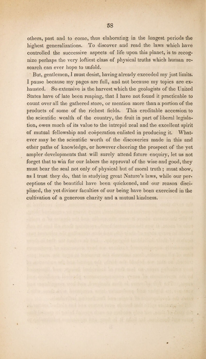 others, past and to come, thus elaborating in the longest periods the highest generalizations. To discover and read the laws which have controlled the successive aspects of life upon this planet, is to recog¬ nize perhaps the very loftiest class of physical truths which human re¬ search can ever hope to unfold. But, gentlemen, I must desist, having already exceeded my just limits. I pause because my pages are full, and not because my topics are ex¬ hausted. So extensive is the harvest which the geologists of the United States have of late been reaping, that I have not found it practicable to count over all the gathered store, or mention more than a portion of the products of some of the richest fields. This creditable accession to the scientific wealth of the country, the fruit in part of liberal legisla¬ tion, owes much of its value to the intrepid zeal and the excellent spirit of mutual fellowship and cooperation enlisted in producing it. What¬ ever may be the scientific worth of the discoveries made in this and other paths of knowledge, or however cheering the prospect of the yet ampler developments that will surely attend future enquiry, let us not forget that to win for our labors the approval of the wise and good, they must bear the seal not only of physical but of moral truth ; must show, as I trust they do, that in studying great Nature’s laws, while our per¬ ceptions of the beautiful have been quickened, and our reason disci¬ plined, the yet diviner faculties of our being have been exercised in the cultivation of a generous charity and a mutual kindness. * 0