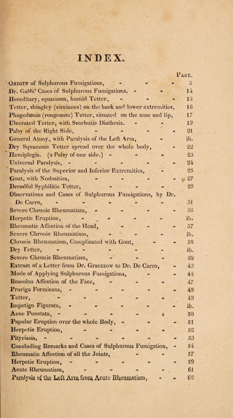 INDEX, Origin of Sulphurous Fumigations, - Dr. Galas’ Cases of Sulphurous Fumigations. - Hereditary, squamous, humid Tetter, - Tetter, shingley (circinees') on the back and lower extremities, Phagedcenic (rongeante) Tetter, situated on the nose and lip, Ulcerated Tetter, with Scorbutic Diathesis. Palsy of the Right Side, - General Atony, with Paralysis of the Left Arm, Dry Squamous Tetter spread over the whole body, He miplegia. (a Palsy of one side.) - Universal Paralysis, - Paralysis of the Superior and Inferior F.xtremities, Gout, with Nodosities, - Dreadful Syphilitic Tetter, - Observations and Cases of Sulphurous Fumigations, by Dr. De Carro, ----- Severe Chronic Rheumatism, - Herpetic Eruption, - Rheumatic Affection of the Head, - Severe Chronic Rheumatism, - Chronic Rheumatism, Complicated with Gout, Dry Tetter, - - Severe Chronic Rheumatism, - Extract of a Letter from Dr. Grantzow to Dr. De Carro, Mode of Applying Sulphurous Fumigations, Roseolus Affection of the Face, - Prurigo Formicans, - Tetter, ----- Impetigo Figurata, - Acne Punctata, - - - - s Papular Eruption over the whole Body, - Herpetic Eruption, - - - - Pityriasis, ------ Concluding Remarks and Cases of Sulphurous Fumigation, - Rheumatic Affection of all the Joints, Herpetic Eruption, - Acute Rheumatism, - - - - Paralysis of the Left Arm from Acute Rheumatism,