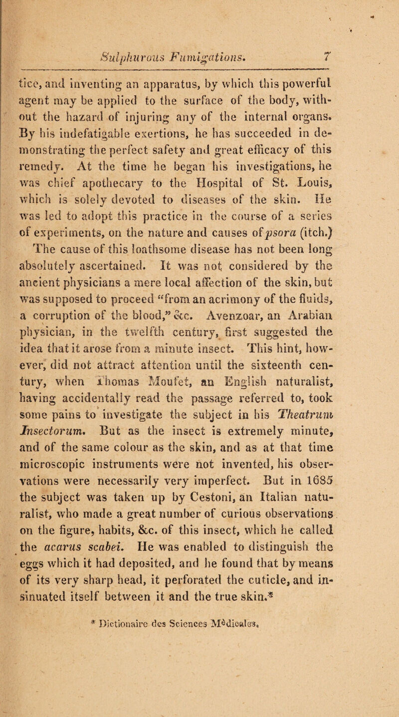 tice, and inventing an apparatus, by which this powerful agent may be applied to the surface of the body, with¬ out the hazard of injuring any of the internal organs. By his indefatigable exertions, he has succeeded in de¬ monstrating the perfect safety and great efficacy of this remedy. At the time he began his investigations, he was chief apothecary to the Hospital of St. Louis, which is solely devoted to diseases of the skin. He was led to adopt this practice in the course of a series of experiments, on the nature and causes of psora (itch.) The cause of this loathsome disease has not been long absolutely ascertained. It was not considered by the ancient physicians a mere local affection of the skin, but wras supposed to proceed “from an acrimony of the fluids, a corruption of the blood,” See. Avenzoar, an Arabian physician, in the twelfth century, first suggested the idea that it arose from a minute insect. This hint, how¬ ever, did not attract attention until the sixteenth cen¬ tury, when Thomas Moufet, an English naturalist, having accidentally read the passage referred to, took some pains to investigate the subject in his Theatrum Insectorum. But as the insect is extremely minute, and of the same colour as the skin, and as at that time microscopic instruments were not invented, his obser¬ vations were necessarily very imperfect. But in 1685 the subject was taken up by Cestoni, an Italian natu¬ ralist, who made a great number of curious observations on the figure, habits, &c. of this insect, which he called the acarus scabei. He was enabled to distinguish the eggs which it had deposited, and lie found that by means of its very sharp head, it perforated the cuticle, and in¬ sinuated itself between it and the true skin.* * Dictionaire des Sciences Medicates,