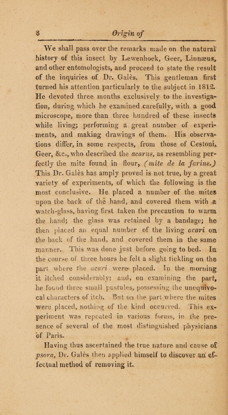 We shall pass over the remarks made on the natural history of this insect by Lewenhoek, Geer, Linnaeus* and other entomologists, and proceed to state the result of the inquiries of Dr. Gales. This gentleman first turned his attention particularly to the subject in 1812. He devoted three months exclusively to the investiga¬ tion, during which he examined carefully, with a good microscope, more than three hundred of these insects while living; performing a great number of experi¬ ments, and making drawings of them. His observa¬ tions differ, in some respects, from those of Cestoni, Geer, &c., who described the acarus» as resembling per¬ fectly the mite found in flour* (mite de la farine,) This Dr. Gales has amply proved is not true, by a great variety of experiments, of which the following is the most conclusive. He placed a number of the mites upon the back of the hand, and covered them with a watch-glass, having first taken the precaution to warm the hand; the glass was retained by a bandage; he then placed an equal number of the living ucari on the back of the hand* and covered them in the same manner. This was done just before going to bed. In the course of three hours he felt a slight tickling on the part where the acari were placed. In the morning it itched considerably; and, on examining the part, he found three small pustules, possessing the unequivo¬ cal characters of itch. But on the part where the mites were placed, nothing of the kind occurred. This ex¬ periment was repeated in various forms, in the pre¬ sence of several of the most distinguished physicians of Paris. Having thus ascertained the true nature and cause of psora, Dr. Gales then applied himself to discover an ef¬ fectual method of removing it..