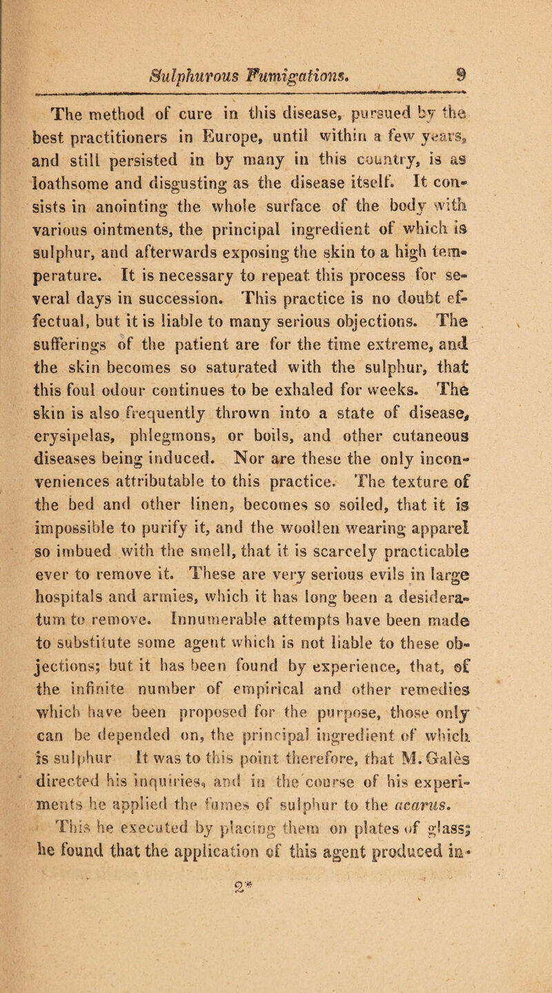 The method of cure in this disease, pursued by the best practitioners in Europe, until within a few years, and still persisted in by many in this country, is as loathsome and disgusting as the disease itself. It con® sists in anointing the whole surface of the body with various ointments, the principal ingredient of which is sulphur, and afterwards exposing the skin to a high tem¬ perature. It is necessary to repeat, this process for se¬ veral days in succession. This practice is no doubt ef¬ fectual, but it is liable to many serious objections. The sufferings of the patient are for the time extreme, and the skin becomes so saturated with the sulphur, that this foul odour continues to be exhaled for weeks. The skin is also frequently thrown into a state of disease, erysipelas, phlegmons, or boils, and other cutaneous diseases being induced. Nor are these the only incon¬ veniences attributable to this practice. The texture of the bed and other linen, becomes so soiled, that it is impossible to purify it, and the woollen wearing apparel so imbued with the smell, that it is scarcely practicable ever to remove it. These are very serious evils in large hospitals and armies, which it has long been a desidera¬ tum to remove. Innumerable attempts have been made to substitute some agent which is not liable to these ob¬ jections; but it has been found by experience, that, of the infinite number of empirical and other remedies which have been proposed for the purpose, those only can be depended on, the principal ingredient of which is sulphur It was to this point therefore, that M. Gales directed his inquiries* and in the course of his experi¬ ments he applied the fumes of sulphur to the cicarus. This he executed by placing them on plates of glass; he found that the application of this agent produced in* 2*