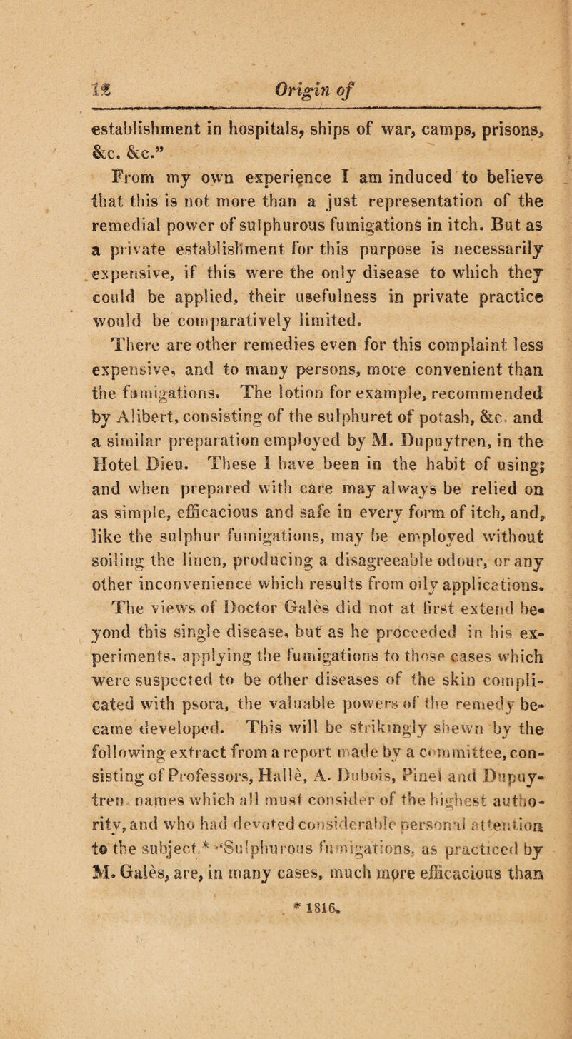 establishment in hospitals, ships of war, camps, prisons, &c. &c.” From my own experience I am induced to believe that this is not more than a just representation of the remedial power of su lphurous fumigations in itch. But as a private establishment for this purpose is necessarily expensive, if this were the only disease to which they could be applied, their usefulness in private practice would be comparatively limited. There are other remedies even for this complaint less expensive, and to many persons, more convenient than, the fumigations. The lotion for example, recommended by Alibert, consisting of the sulphuret of potash, &e. and a similar preparation employed by M. Dupuytren, in the Hotel Dieu. These 1 have been in the habit of using; and when prepared with care may always be relied on as simple, efficacious and safe in every form of itch, and, like the sulphur fumigations, may be employed without soiling the linen, producing a disagreeable odour, or any other inconvenience which results from ody applications. The views of Doctor Gales did not at first extend be¬ yond this single disease, but as he proceeded in his ex¬ periments, applying the fumigations to those cases which were suspected to be other diseases of the skin compli¬ cated with psora, the valuable powers of the remedy be¬ came developed. This will be strikingly shewn by the following extract from a report made by a committee, con¬ sisting of Professors, Halle, A. Dubois, Pine! and Dupuy¬ tren names which all must consider of the highest autho¬ rity, and who had devoted considerable personal attention to the subject.* “‘Sulphurous fumigations, as practiced by M. Gales, are, in many cases, much mpre efficacious than * 1816.
