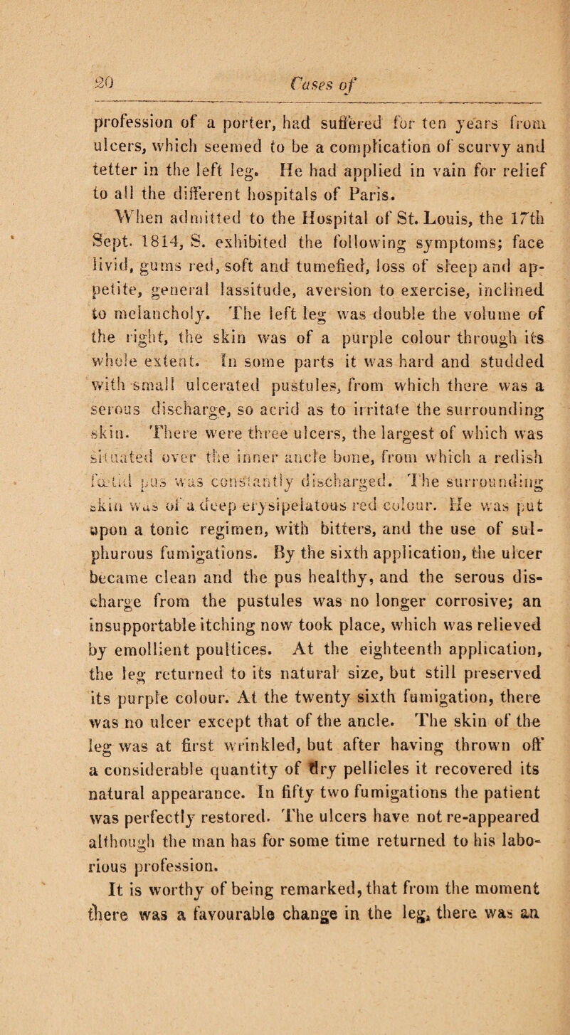 profession of a porter, had suffered for ten years from ulcers, which seemed to be a complication of scurvy and tetter in the left leg. He had applied in vain for relief to all the different hospitals of Paris. When admitted to the Hospital of St. Louis, the 17th Sept. 1814, S. exhibited the following symptoms; face livid, gums red, soft and tumefied, loss of sleep and ap¬ petite, general lassitude, aversion to exercise, inclined to melancholy. The left leg was double the volume of the right, the skin was of a purple colour through its whole extent. In some parts it was hard and studded with small ulcerated pustules, from which there was a serous discharge, so acrid as to irritate the surrounding skin. There were three ulcers, the largest of which was sit tinted over the inner ancle bone, from which a redish fa-tid nus was cons:antiy discharged. The surrounding akin was of a deep erysipelatous red colour. He was put upon a tonic regimen, with bitters, and the use of sul¬ phurous fumigations. By the sixth application, the ulcer became clean and the pus healthy, and the serous dis¬ charge from the pustules was no longer corrosive; an insupportable itching now took place, which was relieved by emollient poultices. At the eighteenth application, the leg returned to its natural size, but still preserved its purple colour. At the twenty sixth fumigation, there was no ulcer except that of the ancle. The skin of the leg was at first wrinkled, but after having thrown oft’ a considerable quantity of dry pellicles it recovered its natural appearance. In fifty two fumigations the patient was perfectly restored. The ulcers have not re-appeared although the man has for some time returned to his labo- ■c) rious profession. It is worthy of being remarked, that from the moment there was a favourable change in the leg, there was an