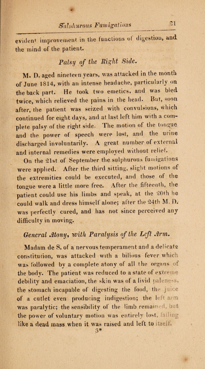 SI evident improvement in the functions of digestion, and the mind of the patient. Palsy of the Right Side. M. D. aged nineteen years, was attacked in the month of June 1814, with an intense headache, particularly on the back part. He took two emetics, and was bled twice, which relieved the pains in the head. But, soon after, the patient was seized with convulsions, which continued for eight days, and at last left him with a com¬ plete palsy of the right side. The motion of the tongue and the power of speech were lost, and the urine discharged involuntarily. A great number of external and internal remedies were employed without relief. On the 21st of September the sulphurous fumigations were applied. After the third sitting, slight motions of the extremities could be executed, and those of the tongue were a little more free. After the fifteenth, the patient could use his limbs and speak, at the 20th he could walk and dress himself alone; after the 24th M. D. was perfectly cured, and has not since perceived any difficulty in moving. General Atony, with Paralysis of the Left Arm. Madam de S. of a nervous temperament and a delicate constitution, was attacked with a bilious fever which was followed by a complete atony of all the organs of the body. The patient was reduced to a state of extreme debility and emaciation, the skin was of a livid paleness, the stomach incapable of digesting the food, the jmce of a cutlet even producing indigestion; the lest arai was paralytic; the sensibility of the limb remain A o '; the power of voluntary motion was entirely lost, ■■.vding like a dead mass when it was raised and left to itself.