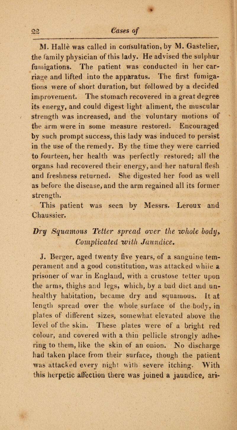 M. Halle was called in consultation, by M. Gastelier, the family physician of this lady. He advised the sulphur fumigations. The patient was conducted in her car¬ riage and lifted into the apparatus. The first fumiga¬ tions were of short duration, but followed by a decided improvement. The stomach recovered in a great degree its energy, and could digest light aliment, the muscular strength was increased, and the voluntary motions of the arm were in some measure restored. Encouraged by such prompt success, this lady was induced to persist in the use of the remedy. By the time they were carried to fourteen, her health was perfectly restored; all the organs had recovered their energy, and her natural flesh and freshness returned. She digested her food as well as before the disease, and the arm regained all its former strength. This patient was seen by Messrs. Leroux and Chaussier. Dry Squamous Tetter spread over the whole body9 Complicated with Jaundice. J. Berger, aged twenty five years, of a sanguine tem¬ perament and a good constitution, was attacked while % prisoner of war in England, with a crustose tetter upon the arms, thighs and legs, which, by a bad diet and un¬ healthy habitation, became dry and squamous. It at length spread over the whole surface of the body, in plates of different sizes, somewhat elevated above the level of the skin. These plates were of a bright red colour, and covered with a thin pellicle strongly adhe¬ ring to them, like the skin of an onion. No discharge had taken place from their surface, though the patient was attacked every night with severe itching. With this herpetic affection there was joined a jaundice, ari-