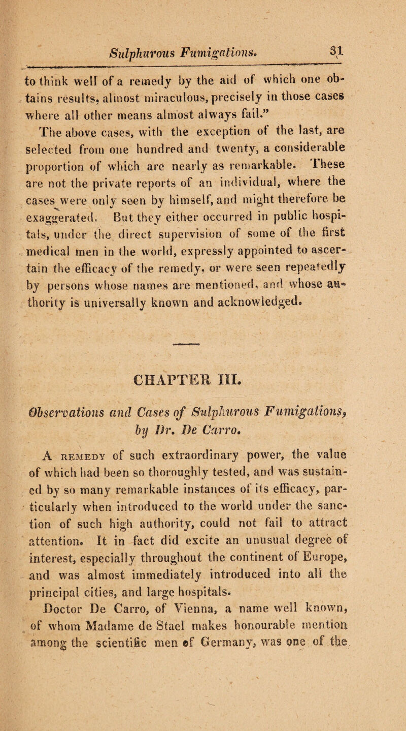 to think well of a remedy by the aid of which one ob¬ tains results, almost miraculous, precisely in those cases where all other means almost always fail.” The above cases, with the exception of the last, are selected from one hundred and twenty, a considerable proportion of which are nearly as remarkable, these are not the private reports of an individual, where the cases were only seen by himself, and might therefore be exaggerated. But they either occurred in public hospi¬ tals, under the direct supervision of some of the first medical men in the world, expressly appointed to ascer¬ tain the efficacy of the remedy, or were seen repeatedly by persons whose names are mentioned, and whose an** Ihority is universally known and acknowledged# CHAPTER HI. Observations and Cases of Sulphurous Fumigations, by Dr. De Carro. A remedy of such extraordinary power, the value of which had been so thoroughly tested, and was sustain¬ ed by so many remarkable instances of its efficacy, par¬ ticularly when introduced to the world under the sanc¬ tion of such high authority, could not fail to attract attention. It in fact did excite an unusual degree of interest, especially throughout the continent of Europe, and was almost immediately introduced into all the principal cities, and large hospitals. Doctor De Carro, of Vienna, a name well known, of whom Madame de Stael makes honourable mention among the scientific men ef Germany, was one of the