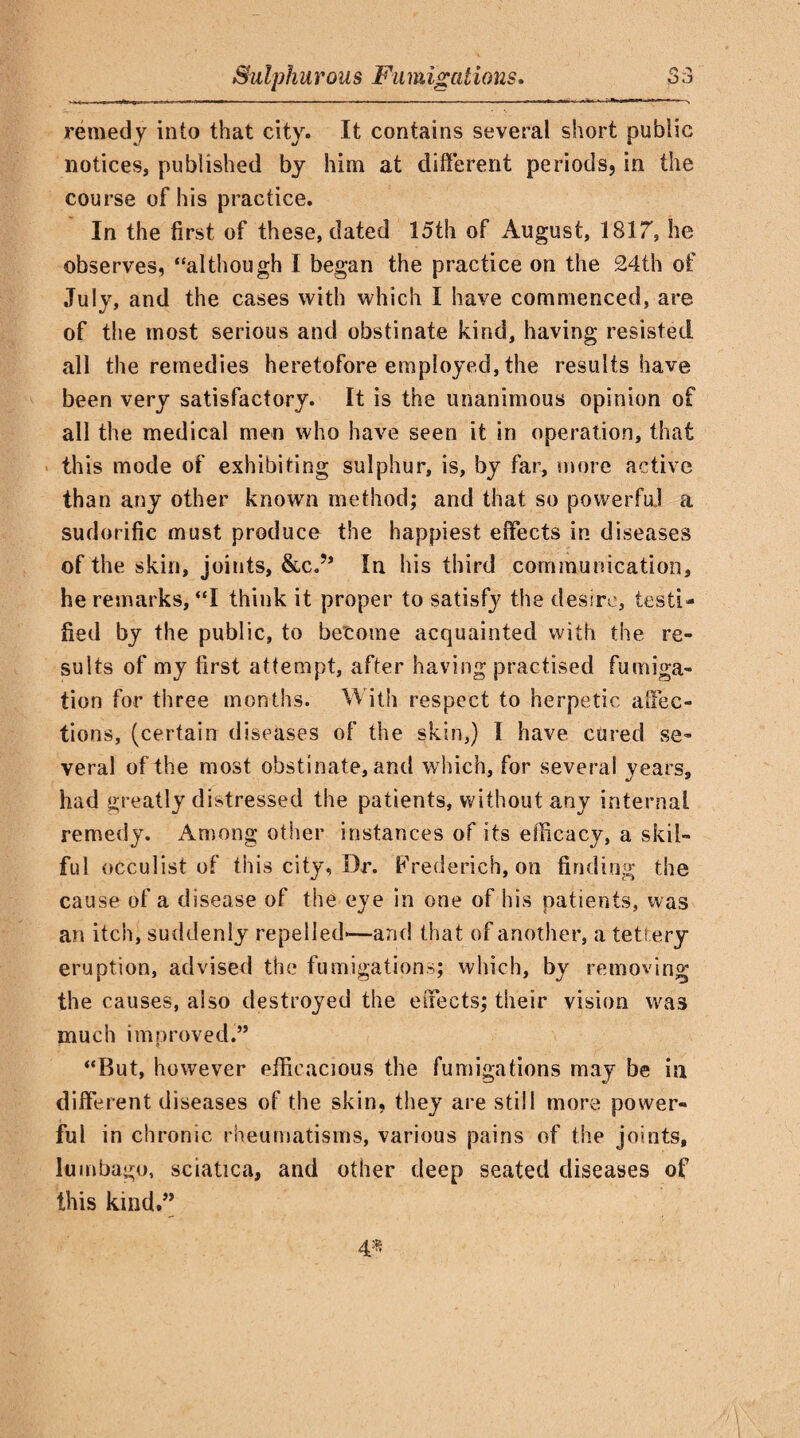 remedy into that city. It contains several short public notices, published by him at different periods, in the course of his practice. In the first of these, dated 15th of August, 1817”, he observes, “although I began the practice on the 24th of July, and the cases with which I have commenced, are of the most serious and obstinate kind, having resisted all the remedies heretofore employed, the results have been very satisfactory. It is the unanimous opinion of all the medical men who have seen it in operation, that this mode of exhibiting sulphur, is, by far, more active than any other known method; and that so powerful a sudorific must produce the happiest effects in diseases of the skin, joints, &c.?’ In his third communication, he remarks, “I think it proper to satisfy the desire, testi¬ fied by the public, to become acquainted with the re¬ sults of my first attempt, after having practised fumiga¬ tion for three months. With respect to herpetic affec¬ tions, (certain diseases of the skin,) I have cured se¬ veral of the most obstinate, and which, for several years, had greatly distressed the patients, without any internal remedy. Among other instances of its efficacy, a skil¬ ful occulist of this city, Dr. Frederich, on finding the cause of a disease of the eye in one of his patients, was an itch, suddenly repelled*-—and that of another, a tettery eruption, advised the fumigations; which, by removing the causes, also destroyed the effects; their vision was much improved.” “But, however efficacious the fumigations may be in different diseases of the skin, they are still more power¬ ful in chronic rheumatisms, various pains of the joints, lumbago, sciatica, and other deep seated diseases of this kind.”