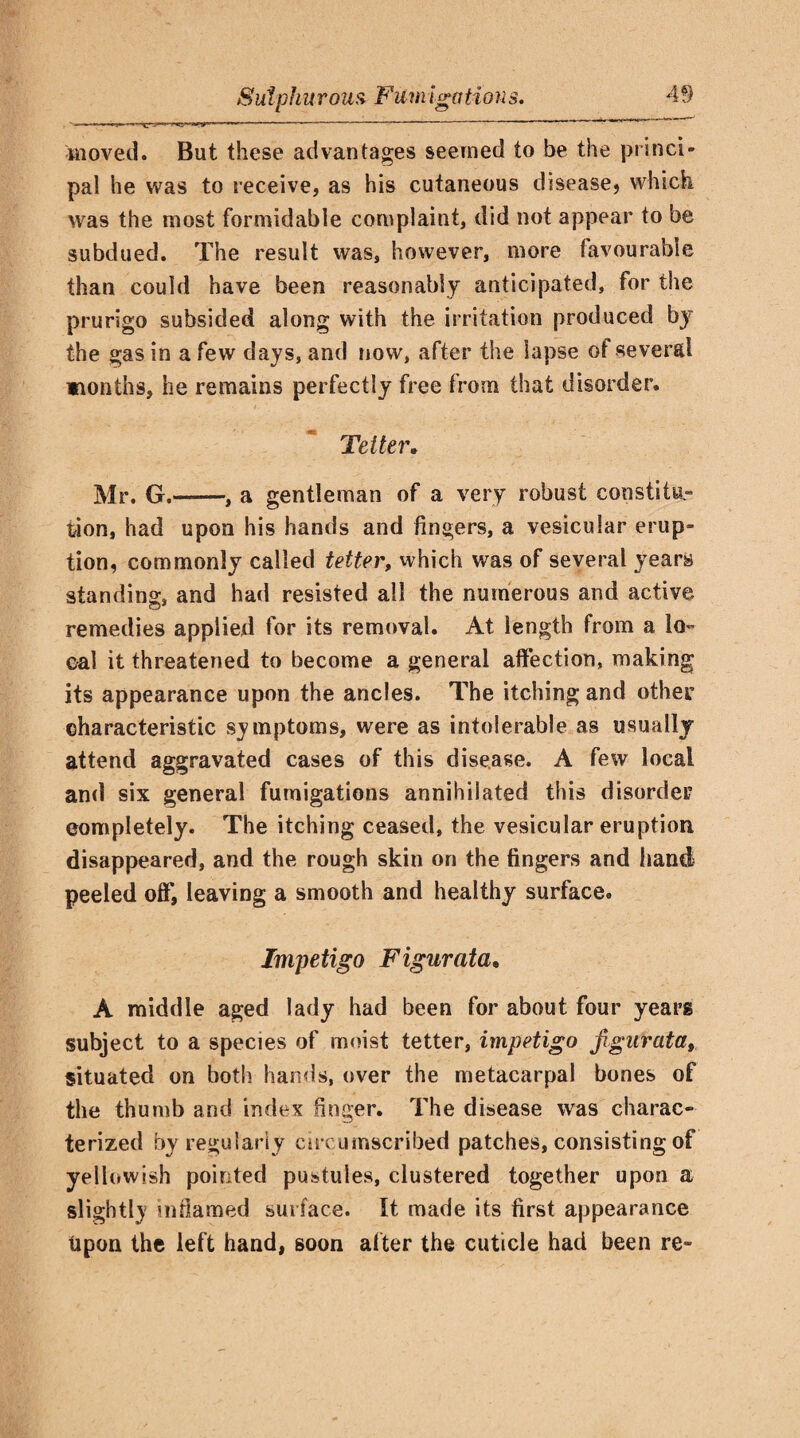 moved. But these advantages seemed to be the princi¬ pal he was to receive, as his cutaneous disease, which was the most formidable complaint, did not appear to be subdued. The result was, however, more favourable than could have been reasonably anticipated, for the prurigo subsided along with the irritation produced by the gas in a few days, and now, after the lapse of several wionths, he remains perfectly free from that disorder. Tetter. Mr. G.-, a gentleman of a very robust constitu¬ tion, had upon his hands and fingers, a vesicular erup¬ tion, commonly called tetter, which was of several years standing, and had resisted all the numerous and active remedies applied for its removal. At length from a lo¬ cal it threatened to become a general affection, making its appearance upon the ancles. The itching and other characteristic symptoms, were as intolerable as usually attend aggravated cases of this disease. A few local and six general fumigations annihilated this disorder completely. The itching ceased, the vesicular eruption disappeared, and the rough skin on the fingers and hand peeled off, leaving a smooth and healthy surface. Impetigo Figurata. A middle aged lady had been for about four years subject to a species of moist tetter, impetigo figurata, situated on both hands, over the metacarpal bones of the thumb and index finger. The disease was charac¬ terized by regularly circumscribed patches, consisting of yellowish pointed pustules, clustered together upon a slightly inflamed surface. It made its first appearance Upon the left hand, soon after the cuticle had been re-