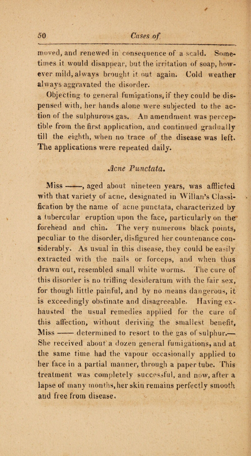 moved, and renewed in consequence of a scald. Some¬ times it would disappear, but the irritation of soap, how¬ ever mild, always brought it nut again. Cold weather always aggravated the disorder. Objecting to general fumigations, if they could be dis¬ pensed w'ith, her hands alone were subjected to the ac¬ tion of the sulphurous gas. An amendment was percep¬ tible from the first application, and continued gradually till the eighth, when no trace of the disease was left. The applications were repeated daily. Acne Punctata. Miss-, aged about nineteen years, was afflicted with that variety of acne, designated in Wilian’s Classi¬ fication by the name of acne punctata, characterized by a tubercular eruption upon the face, particularly on the forehead and chin. The very numerous biack points, peculiar to the disorder, disfigured her countenance con¬ siderably. As usual in this disease, they could be easily extracted with the nails or forceps, and when thus drawn out, resembled small white worms. The cure of this disorder is no trilling desideratum with the fair sex, for though little painful, and by no means dangerous, it is exceedingly obstinate and disagreeable. Haying ex¬ hausted the usual remedies appiied for the cure of this affection, without deriving the smallest benefit, Miss -- determined to resort to the gas of sulphur.—■ She received about a dozen general fumigations, and at the same time had the vapour occasionally applied to her face in a partial manner, through a paper tube. This treatment was completely successful, and now, after a lapse of many months, her skin remains perfectly smooth and free from disease.