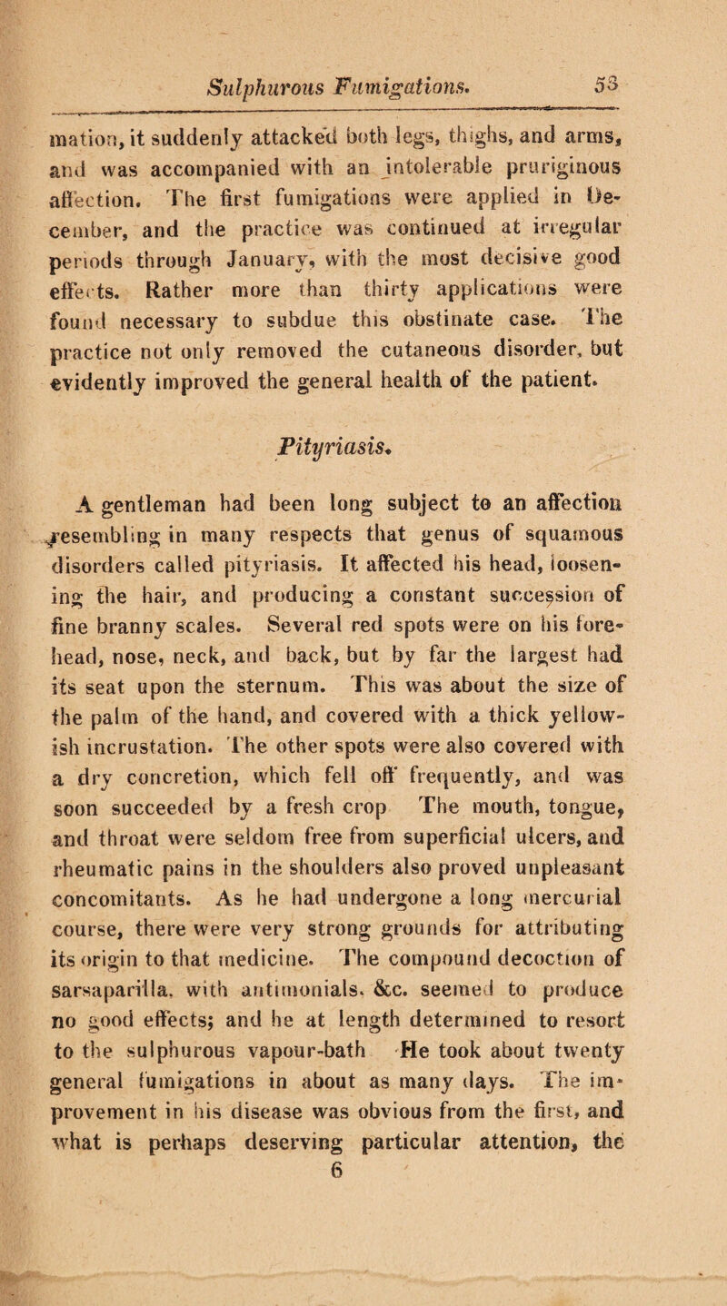 mation, it suddenly attacked both legs, thighs, and arms, and was accompanied with an intolerable pruriginous affection. The first fumigations were applied in De¬ cember, and the practice was continued at irregular periods through January, with the most decisive good effects. Rather more than thirty applications were found necessary to subdue this obstinate case. The practice not only removed the cutaneous disorder, but evidently improved the general health of the patient. Pityriasis* A gentleman had been long subject to an affection Resembling in many respects that genus of squamous disorders called pityriasis. It affected his head, loosen¬ ing the hair, and producing a constant succession of fine branny scales. Several red spots were on his lore- head, nose, neck, and back, but by far the largest had its seat upon the sternum. This was about the size of the palm of the hand, and covered with a thick yellow¬ ish incrustation. The other spots were also covered with a dry concretion, which fell oft' frequently, and was soon succeeded by a fresh crop The mouth, tongue, and throat were seldom free from superficial ulcers, and rheumatic pains in the shoulders also proved unpleasant concomitants. As he had undergone a long mercurial course, there were very strong grounds for attributing its origin to that medicine. The compound decoction of sarsaparilla, with antimonials. &c. seeme ! to produce no good effects; and he at length determined to resort to the sulphurous vapour-bath He took about twenty general fumigations in about as many days. The im* provement in his disease was obvious from the first, and what is perhaps deserving particular attention, the 6