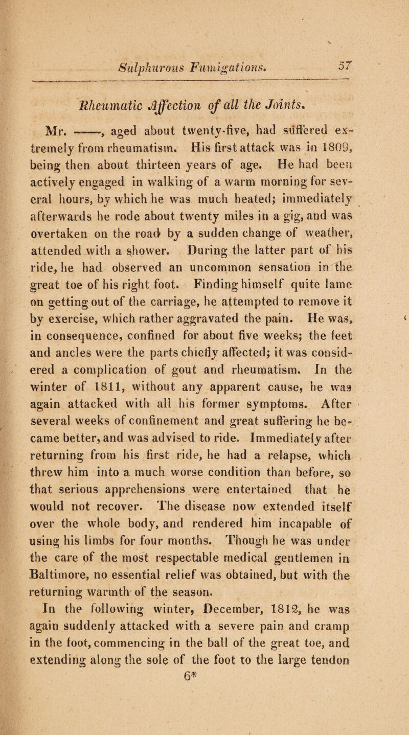 Rheumatic affection of all the Joints♦ Mr. --, aged about twenty-five, had suffered ex¬ tremely from rheumatism. His first attack was in 1809, being then about thirteen years of age. He had been actively engaged in walking of a warm morning for sev¬ eral hours, by which he was much heated; immediately afterwards he rode about twenty miles in a gig, and was overtaken on the road by a sudden change of weather, attended with a shower. During the latter part of his ride, he had observed an uncommon sensation in the great toe of his right foot. Finding himself quite lame on getting out of the carriage, he attempted to remove it by exercise, which rather aggravated the pain. He was, in consequence, confined for about five weeks; the leet and ancles were the parts chiefly affected; it was consid¬ ered a complication of gout and rheumatism. In the winter of 1811, without any apparent cause, he was again attacked with all his former symptoms. After several weeks of confinement and great suffering he be¬ came better, and was advised to ride. Immediately after returning from his first ride, he had a relapse, which threw him into a much worse condition than before, so that serious apprehensions were entertained that he would not recover. The disease now extended itself over the whole body, and rendered him incapable of using his limbs for four months. Though he was under the care of the most respectable medical gentlemen in Baltimore, no essential relief was obtained, but with the returning warmth of the season. In the following winter, December, 1812, he was again suddenly attacked with a severe pain and cramp in the loot, commencing in the ball of the great toe, and extending along the sole of the foot to the large tendon 6*