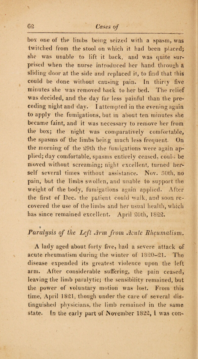 box one of the limbs being seized with a spasm, was twitched from the stool on which it had been placed; she was unable to lift it back, and was quite sur¬ prised when the nurse introduced her hand through a sliding door at the side and replaced it, to find that this could be done without causing pain. In thirty five minutes she was removed hack to her bed. The relief was decided, and the day far less painful than the pre¬ ceding night and day. I attempted in the evening again to apply the fumigations, but in about ten minutes she became faint, and it w;as necessary to remove her from the box; the night was comparatively comfortable, the spasms of the limbs being much less frequent- On the morning of the 29th the fumigations were again ap¬ plied; day comfortable, spasms entirely ceased, coub. be moved without screaming; night excellent, turned her¬ self several times without assistance. Nov. 30th, no pain, but the limbs swollen, and unable to support the weight of the body, fumigations again applied. After the first of Dec. the patient could walk, and soon re¬ covered the use of the limbs and her usual health, which has since remained excellent. April 20th, 1822. I 1 Paralysis of the Left Arm from Acute Rheumatism. A lady aged about forty five, had a severe attack of acute rheumatism during the winter of 1820-21. The disease expended its greatest violence upon the left arm. After considerable suffering, the pain ceased, leaving the limb paralytic; the sensibility remained, but the power of voluntary motion was lost. From this time, April 1821, though under the care of several dis¬ tinguished physicians, the limb remained in the same state. In the early part of November 1822, 1 was con-
