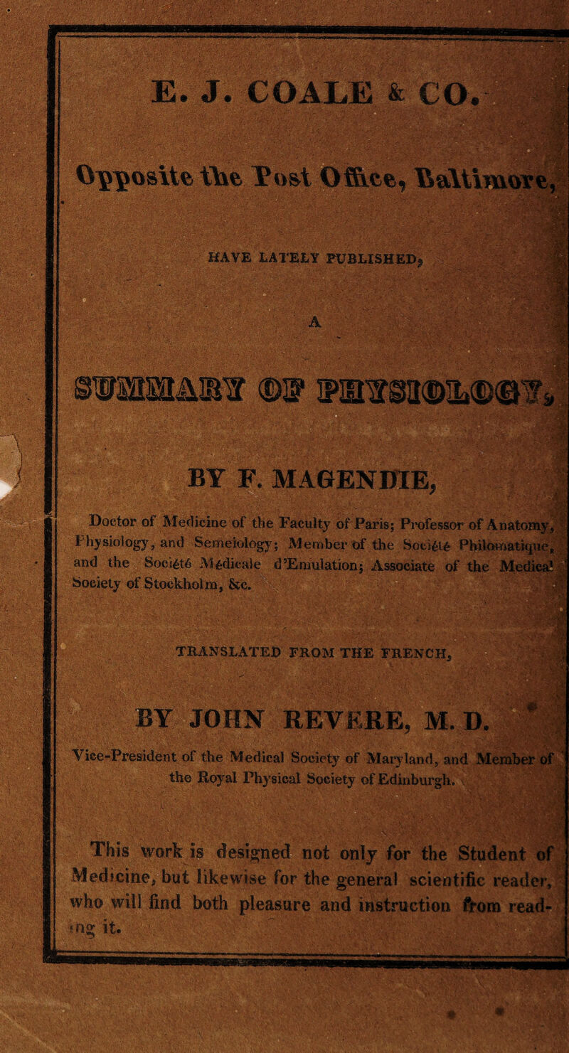 BY F. MAGENDIE, Doctor of Medicine of the Faculty of Paris; Professor of Anatomy* Physiology, and Semeiology; Member of the Soci£i£ Philomatiquc, and the Society Mcdicale d’Emulation; Associate of the Medics Society of Stockholm, &c. TRANSLATED FROM THE FRENCH, BY JOHN REVERE, M. D. Vice-President of the Medical Society of Maryland, and Member of the Royal Physical Society of Edinburgh. % v- This work is designed not only for the Student of Medicine, but likewise for the general scientific reader, who will find both pleasure and instruction from read- «ng it.